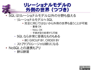 リレーショナルモデルの
外側の世界 （つづき）
●
SQL はリレーショナルモデル以外の分野も扱える
– リレーショナルモデル≒ SQL
●
完全に同じではないから外側の世界も扱うことが可能
– 重複 OK
– NULL OK
– 手続き型の処理すら可能
– SQL なら非常に容易なものもある
●
例） GROUP BY, ORDER BY
– ストアドプロシージャは頼りになる
●
NoSQL との連携もアリ
– 餅は餅屋
 