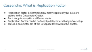 © 2020 Datastax, Inc. All rights reserved.
● Replication factor determines how many copies of your data are
stored in the Cassandra Cluster.
● Each copy is stored in a diﬀerent node.
● Replication Factor can be deﬁned by datacenters that you’ve setup
● This is a parameter set at the keyspace level within the cluster.
Cassandra: What is Replication Factor
13
 