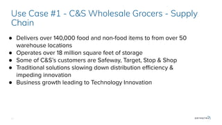 21
Use Case #1 - C&S Wholesale Grocers - Supply
Chain
● Delivers over 140,000 food and non-food items to from over 50
warehouse locations
● Operates over 18 million square feet of storage
● Some of C&S’s customers are Safeway, Target, Stop & Shop
● Traditional solutions slowing down distribution eﬃciency &
impeding innovation
● Business growth leading to Technology Innovation
 