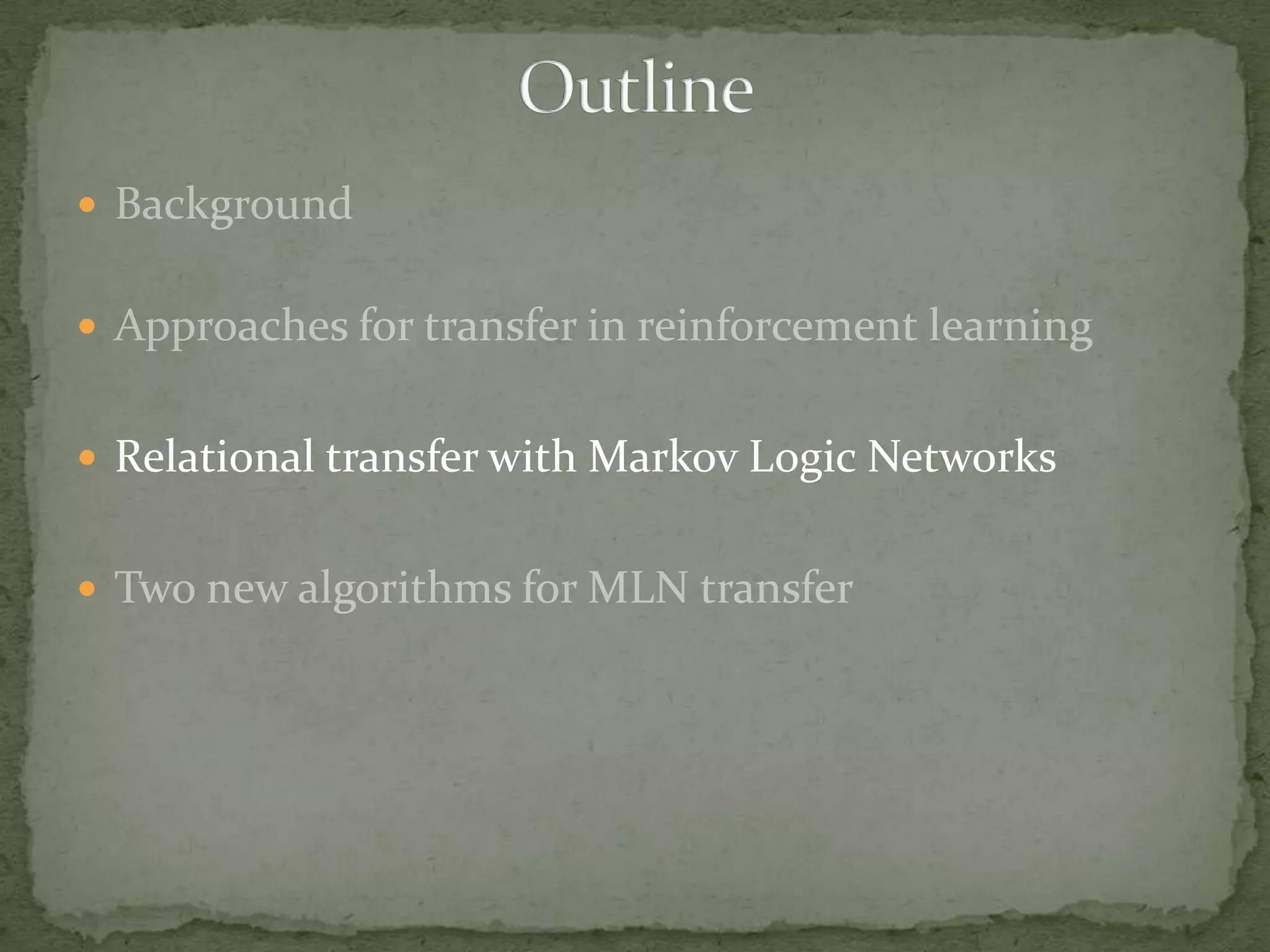 BackgroundApproaches for transfer in reinforcement learningRelational transfer with Markov Logic NetworksTwo new algorithms for MLN transferOutline