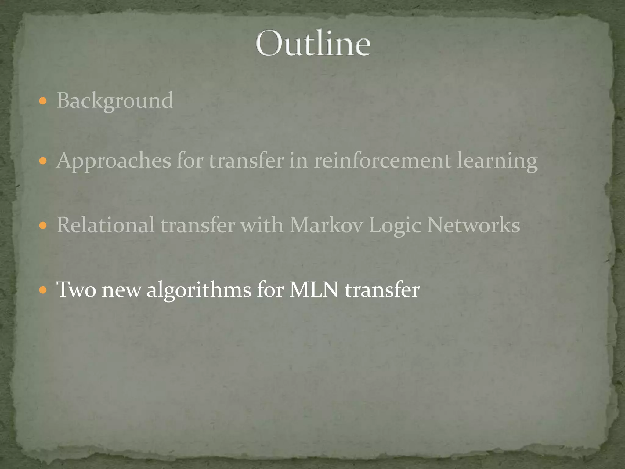 BackgroundApproaches for transfer in reinforcement learningRelational transfer with Markov Logic NetworksTwo new algorithms for MLN transferOutline
