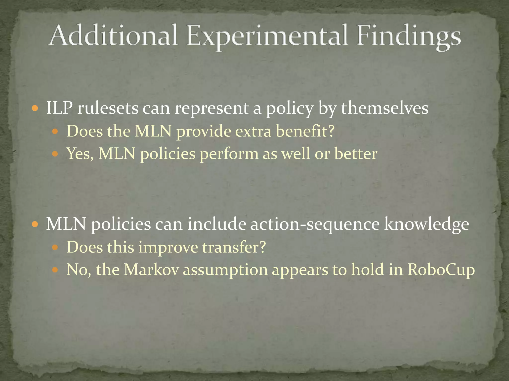 ILP rulesets can represent a policy by themselvesDoes the MLN provide extra benefit?Yes, MLN policies perform as well or betterMLN policies can include action-sequence knowledgeDoes this improve transfer?No, the Markov assumption appears to hold in RoboCupAdditional Experimental Findings