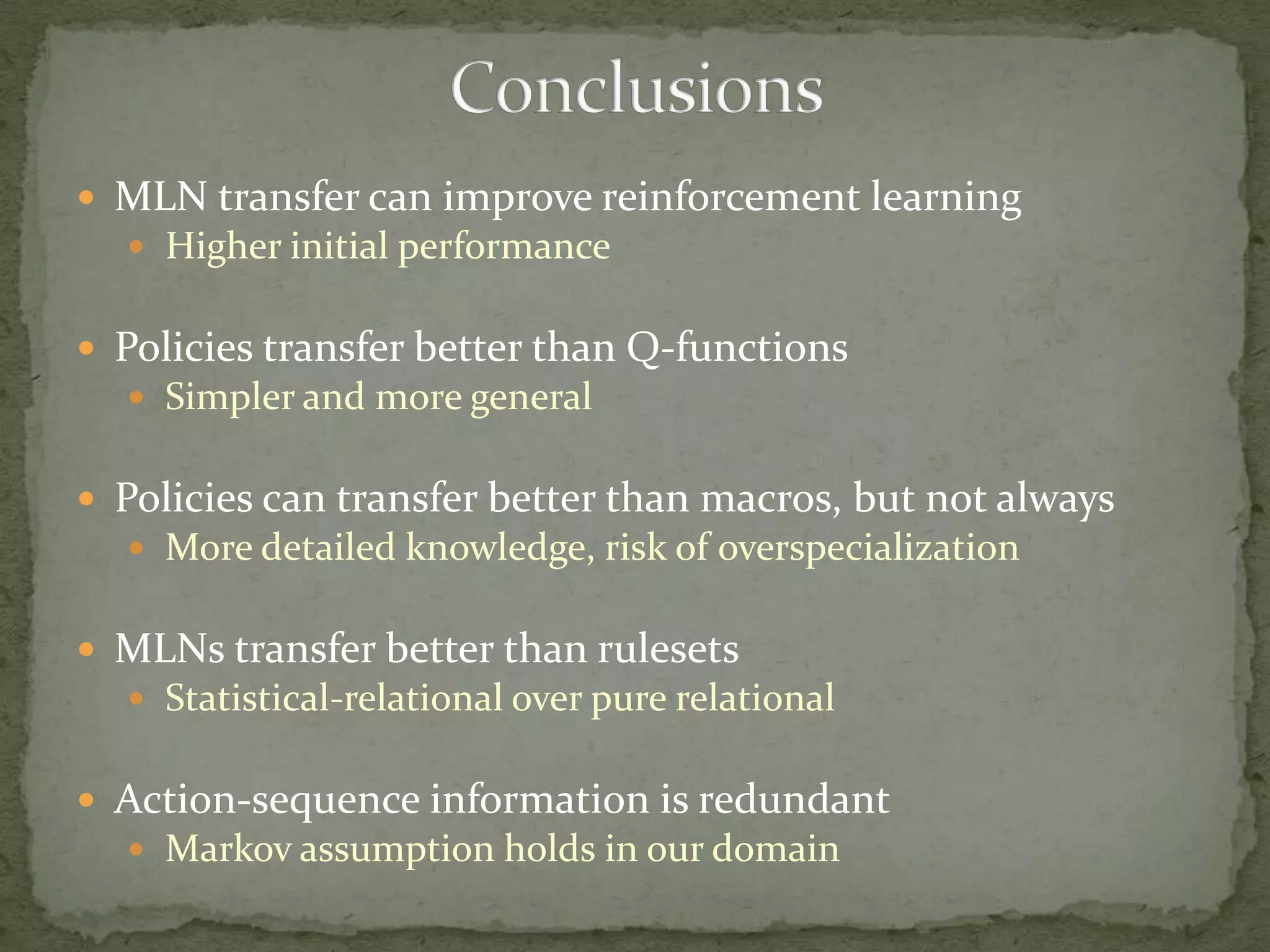MLN transfer can improve reinforcement learningHigher initial performancePolicies transfer better than Q-functionsSimpler and more generalPolicies can transfer better than macros, but not alwaysMore detailed knowledge, risk of overspecializationMLNs transfer better than rulesetsStatistical-relational over pure relationalAction-sequence information is redundantMarkov assumption holds in our domain	 Conclusions