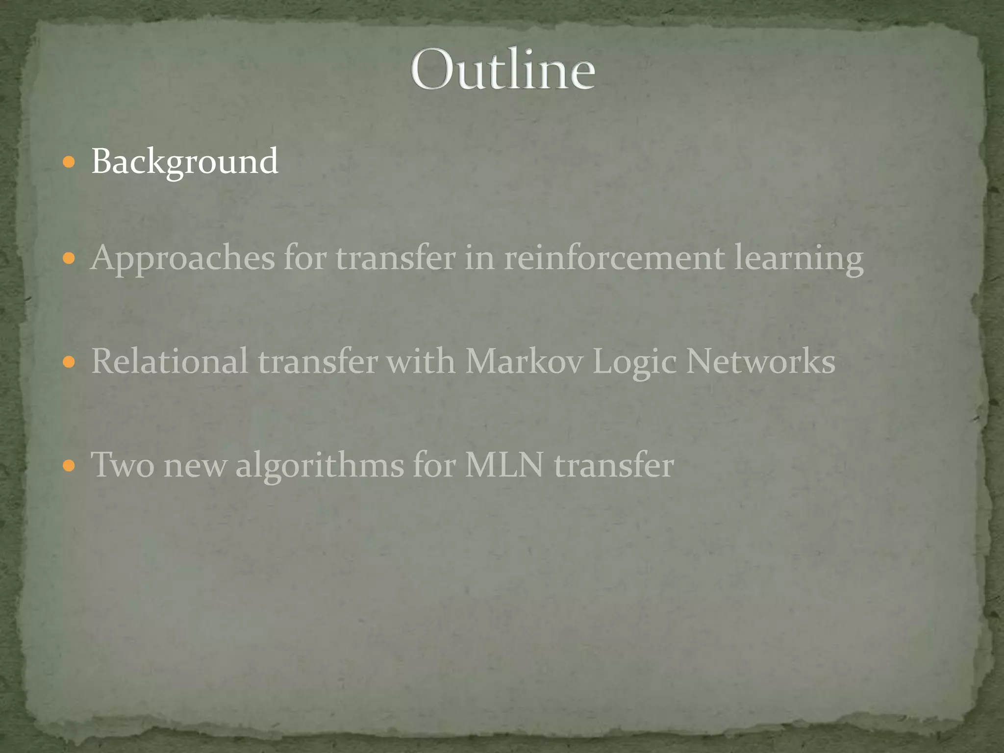 BackgroundApproaches for transfer in reinforcement learningRelational transfer with Markov Logic NetworksTwo new algorithms for MLN transferOutline