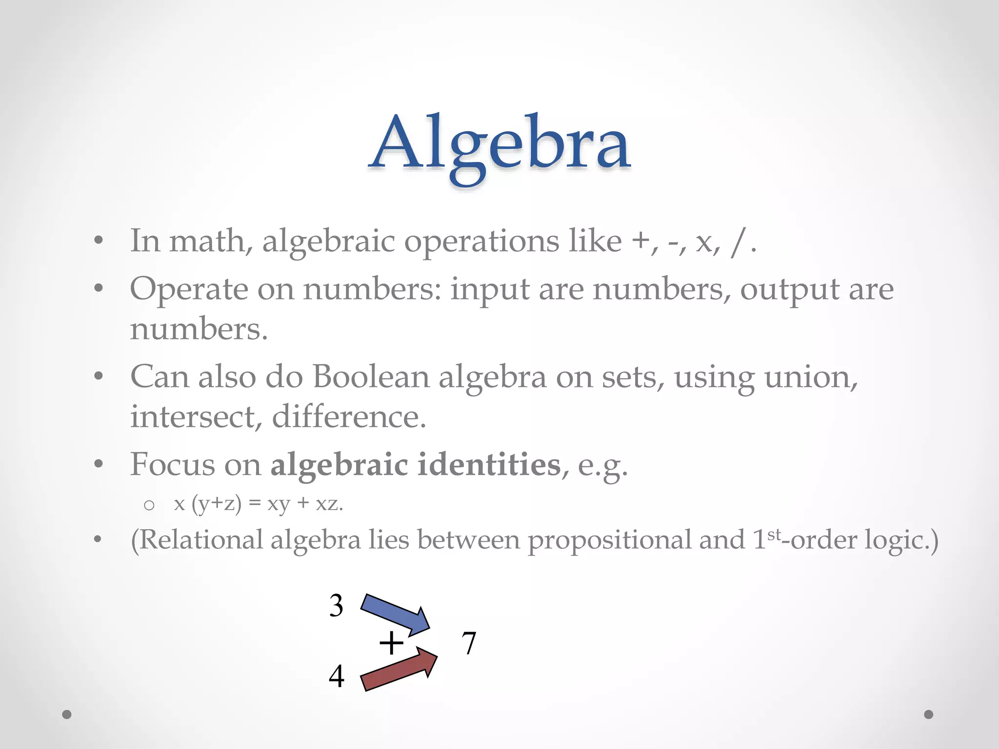 Algebra
• In math, algebraic operations like +, -, x, /.
• Operate on numbers: input are numbers, output are
numbers.
• Can also do Boolean algebra on sets, using union,
intersect, difference.
• Focus on algebraic identities, e.g.
o x (y+z) = xy + xz.
• (Relational algebra lies between propositional and 1st-order logic.)
3
4
7+
 