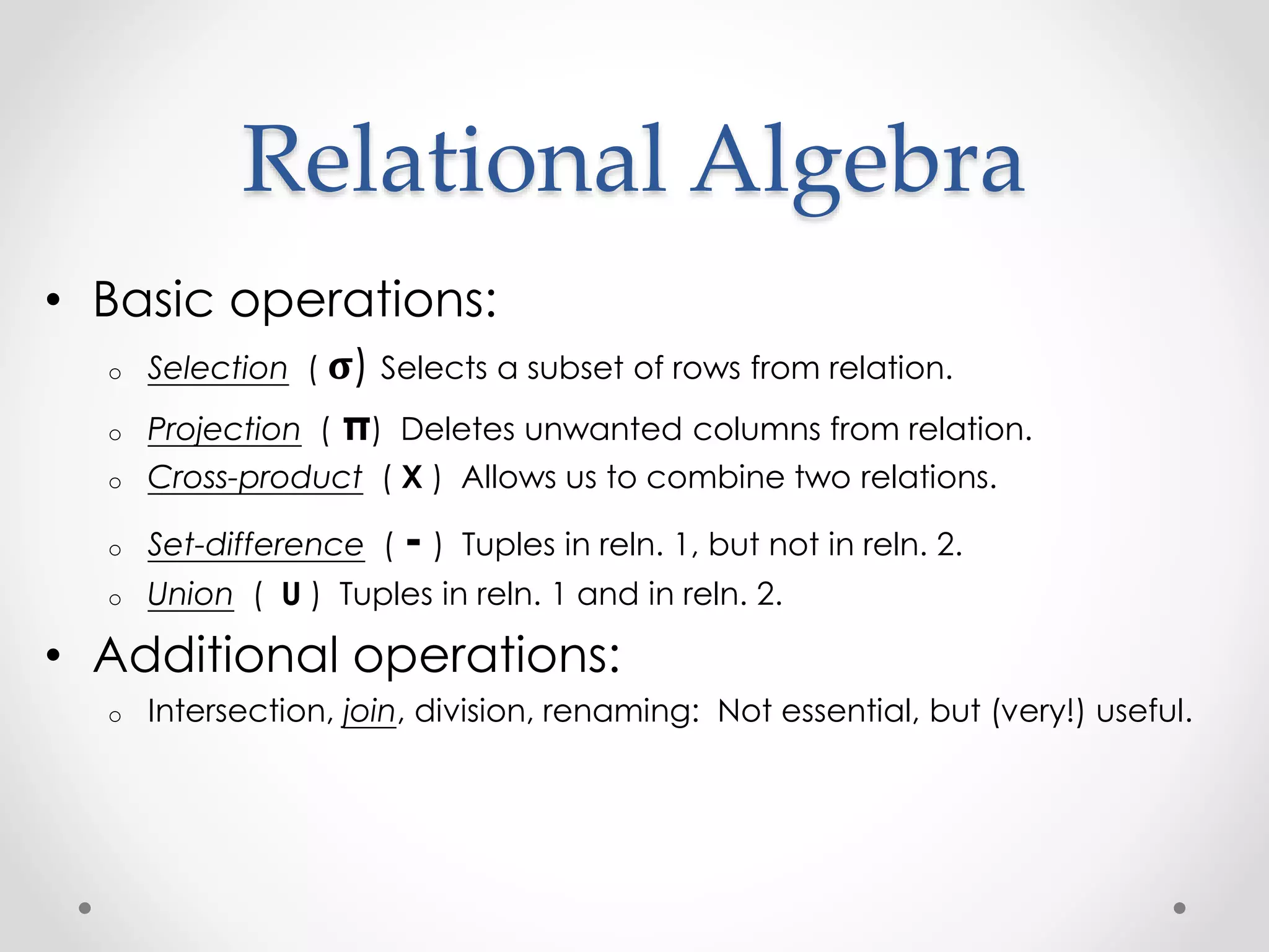 Relational Algebra
• Basic operations:
o Selection ( 𝛔) Selects a subset of rows from relation.
o Projection ( π) Deletes unwanted columns from relation.
o Cross-product ( X ) Allows us to combine two relations.
o Set-difference ( - ) Tuples in reln. 1, but not in reln. 2.
o Union ( U ) Tuples in reln. 1 and in reln. 2.
• Additional operations:
o Intersection, join, division, renaming: Not essential, but (very!) useful.
 