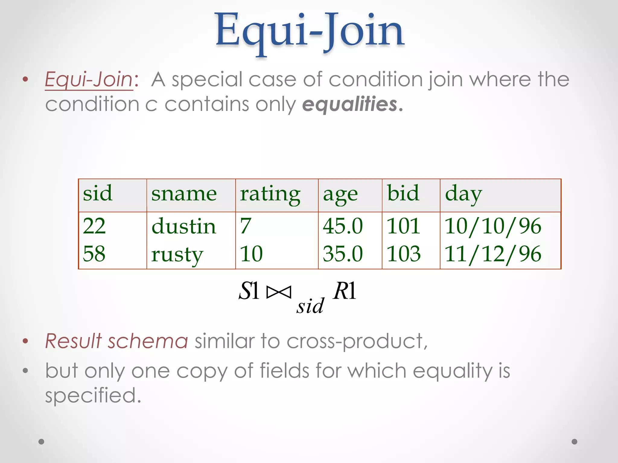 Equi-Join
• Equi-Join: A special case of condition join where the
condition c contains only equalities.
• Result schema similar to cross-product,
• but only one copy of fields for which equality is
specified.
sid sname rating age bid day
22 dustin 7 45.0 101 10/10/96
58 rusty 10 35.0 103 11/12/96
S R
sid
1 1
 