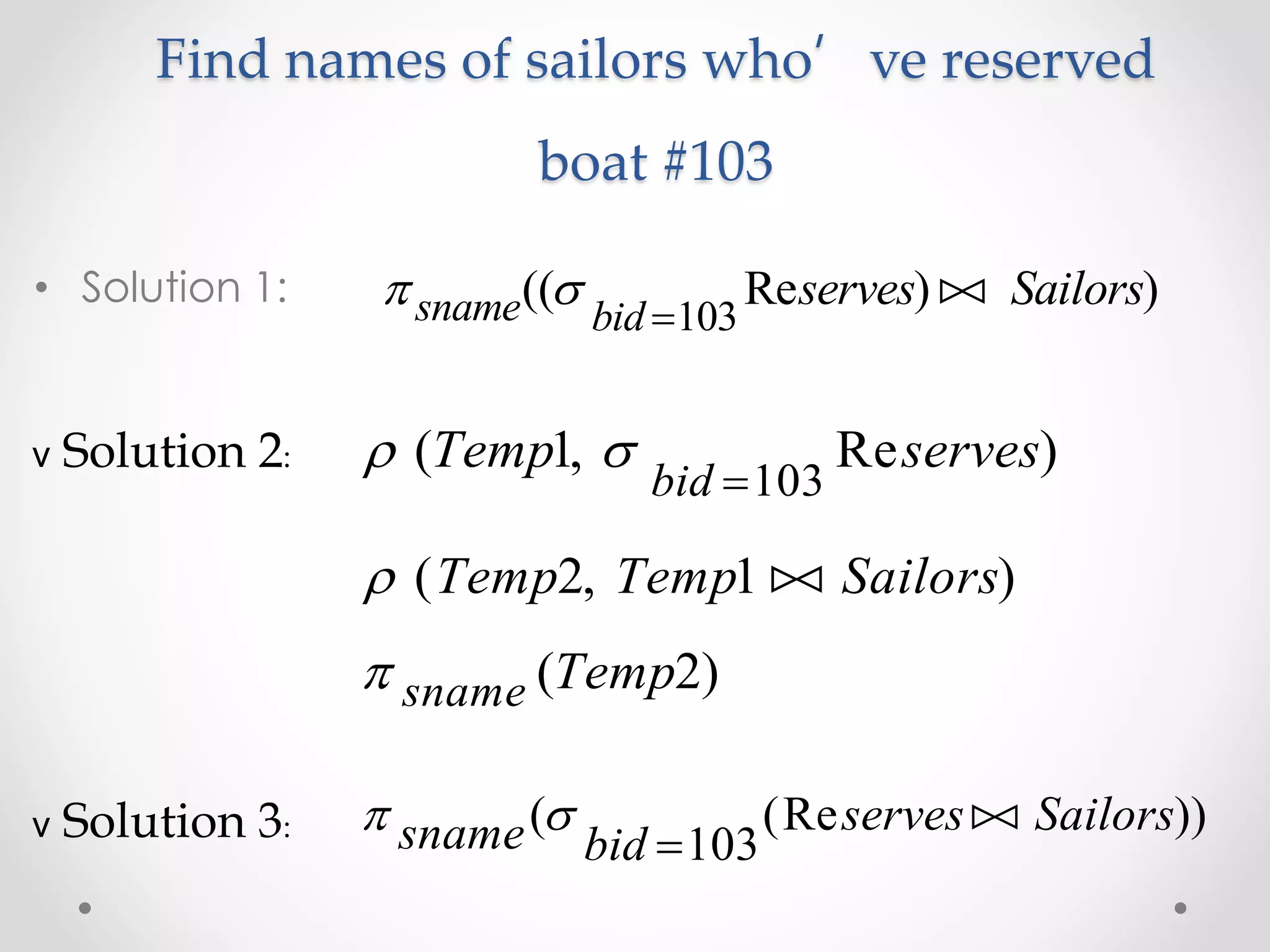 Find names of sailors who’ve reserved
boat #103
• Solution 1:  sname bid
serves Sailors(( Re ) )
103

v Solution 2:  ( , Re )Temp serves
bid
1
103
 ( , )Temp Temp Sailors2 1 
 sname Temp( )2
v Solution 3:  sname bid
serves Sailors( (Re ))
103

 