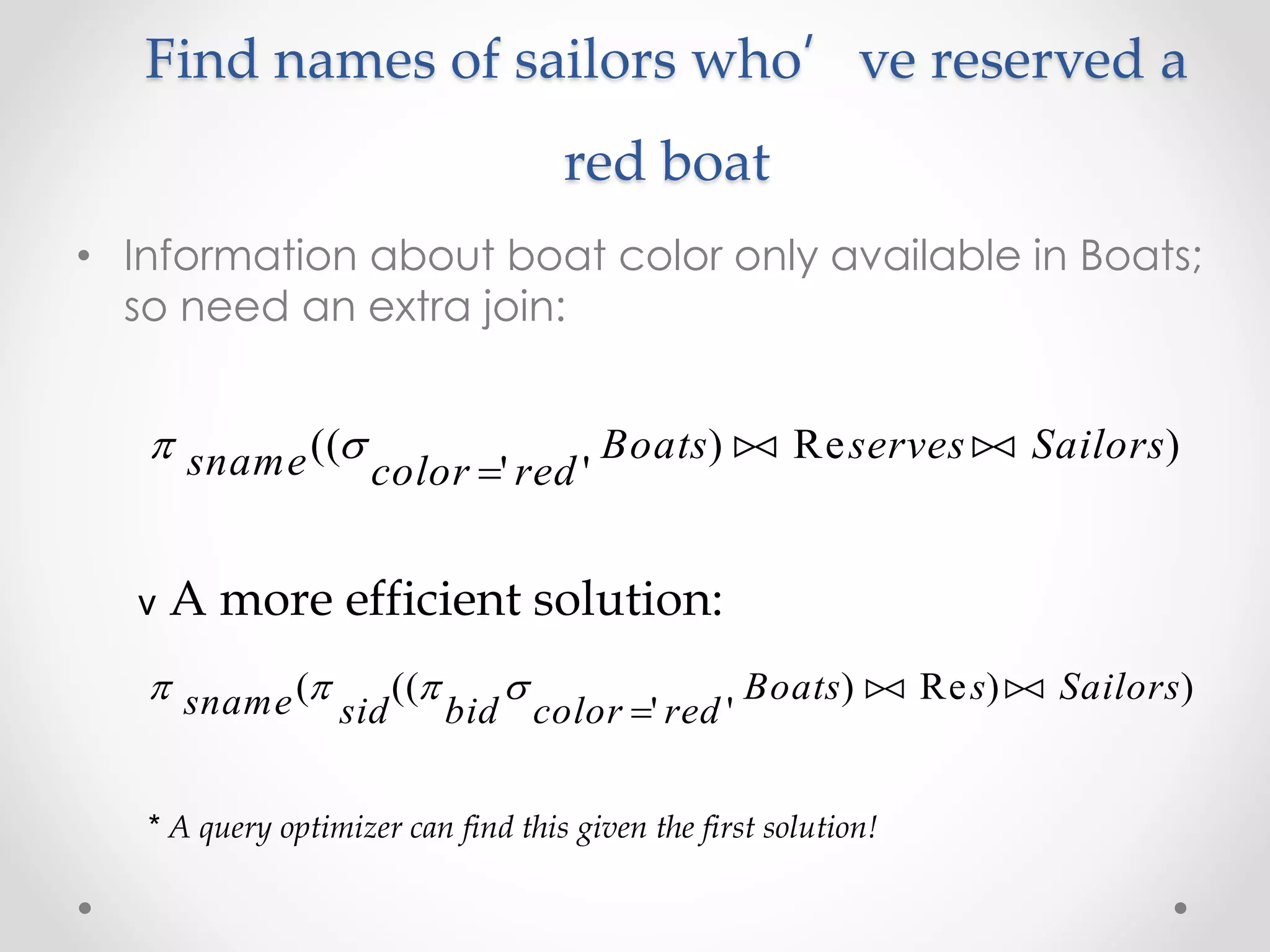 Find names of sailors who’ve reserved a
red boat
• Information about boat color only available in Boats;
so need an extra join:
 sname color red
Boats serves Sailors((
' '
) Re )

 
v A more efficient solution:
   sname sid bid color red
Boats s Sailors( ((
' '
) Re ) )

 
* A query optimizer can find this given the first solution!
 