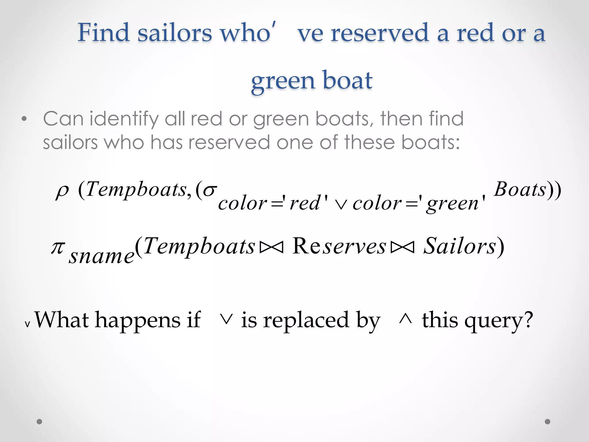 Find sailors who’ve reserved a red or a
green boat
• Can identify all red or green boats, then find
sailors who has reserved one of these boats:
 ( , (
' ' ' '
))Tempboats
color red color green
Boats
  
 sname Tempboats serves Sailors( Re ) 
v What happens if is replaced by this query? 
 