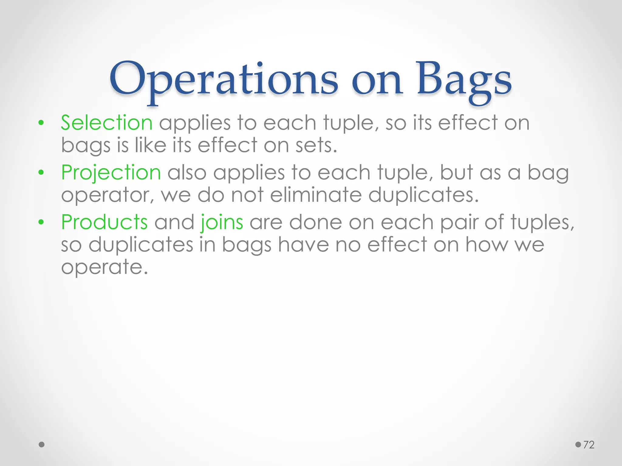 72
Operations on Bags
• Selection applies to each tuple, so its effect on
bags is like its effect on sets.
• Projection also applies to each tuple, but as a bag
operator, we do not eliminate duplicates.
• Products and joins are done on each pair of tuples,
so duplicates in bags have no effect on how we
operate.
 