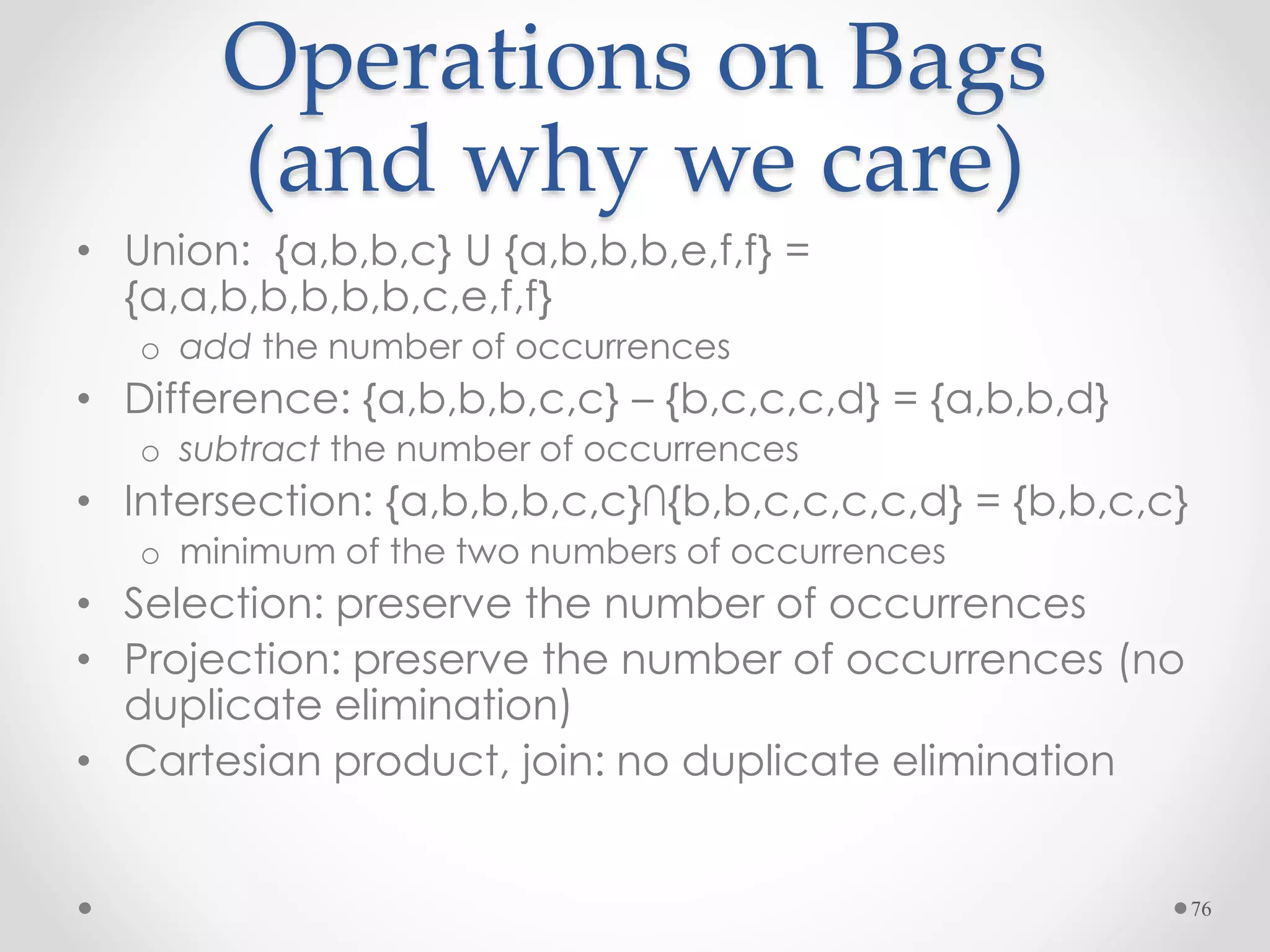 76
Operations on Bags
(and why we care)
• Union: {a,b,b,c} U {a,b,b,b,e,f,f} =
{a,a,b,b,b,b,b,c,e,f,f}
o add the number of occurrences
• Difference: {a,b,b,b,c,c} – {b,c,c,c,d} = {a,b,b,d}
o subtract the number of occurrences
• Intersection: {a,b,b,b,c,c}∩{b,b,c,c,c,c,d} = {b,b,c,c}
o minimum of the two numbers of occurrences
• Selection: preserve the number of occurrences
• Projection: preserve the number of occurrences (no
duplicate elimination)
• Cartesian product, join: no duplicate elimination
 
