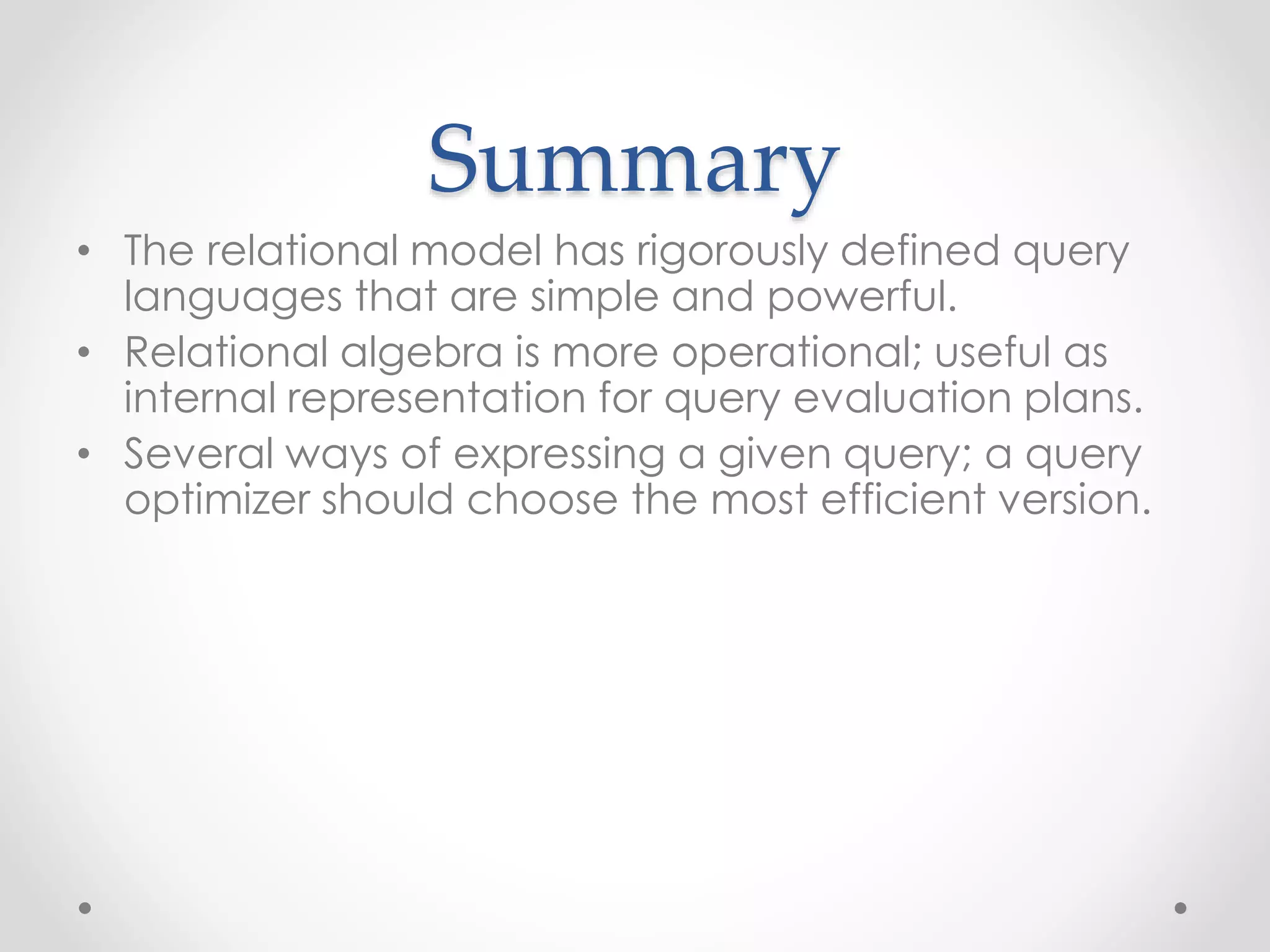 Summary
• The relational model has rigorously defined query
languages that are simple and powerful.
• Relational algebra is more operational; useful as
internal representation for query evaluation plans.
• Several ways of expressing a given query; a query
optimizer should choose the most efficient version.
 