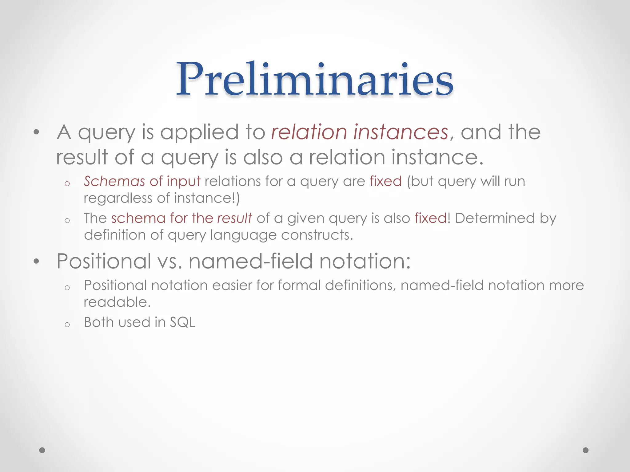 Preliminaries
• A query is applied to relation instances, and the
result of a query is also a relation instance.
o Schemas of input relations for a query are fixed (but query will run
regardless of instance!)
o The schema for the result of a given query is also fixed! Determined by
definition of query language constructs.
• Positional vs. named-field notation:
o Positional notation easier for formal definitions, named-field notation more
readable.
o Both used in SQL
 