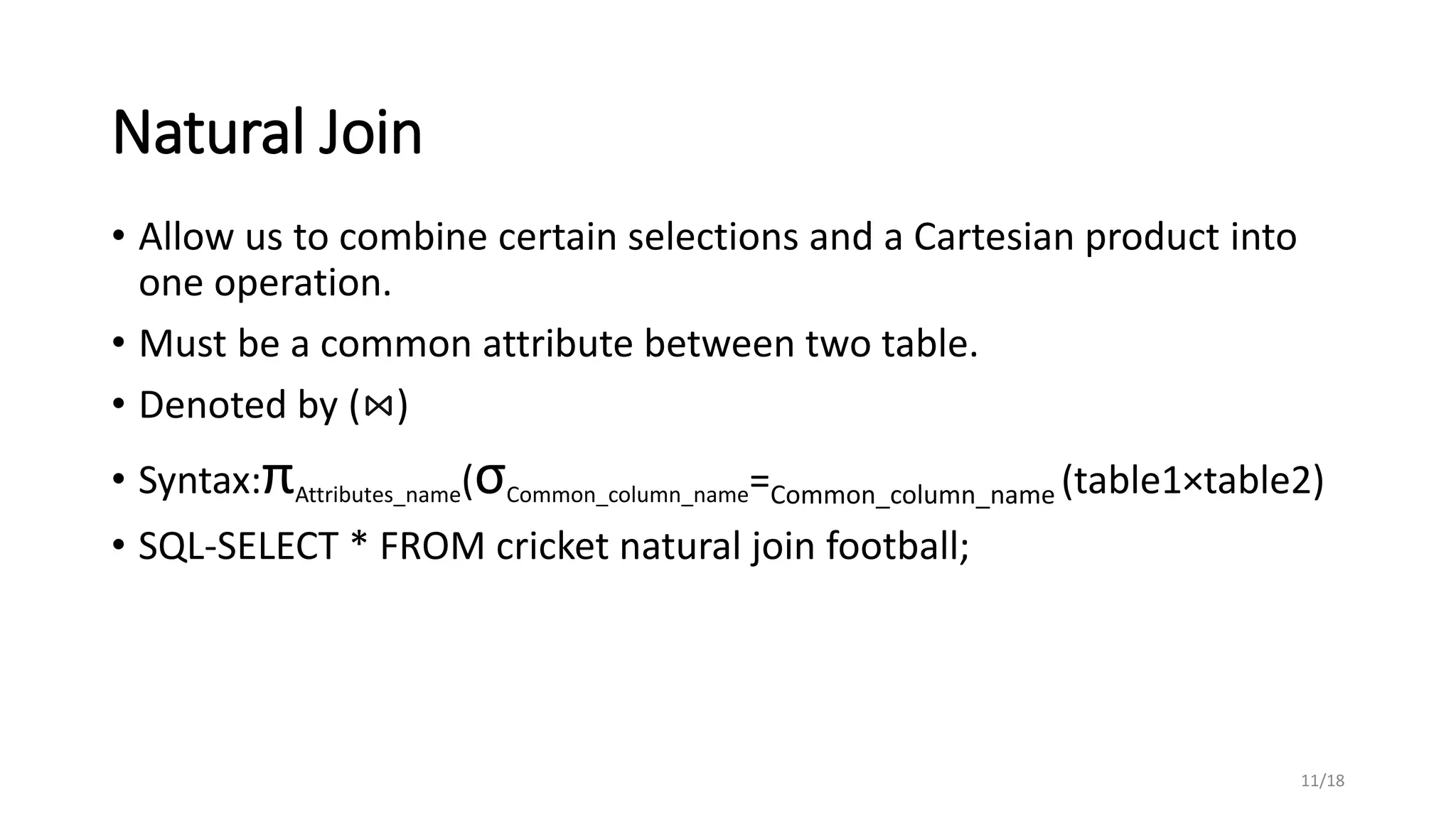 Natural Join
• Allow us to combine certain selections and a Cartesian product into
one operation.
• Must be a common attribute between two table.
• Denoted by (⋈)
• Syntax:πAttributes_name(σCommon_column_name=Common_column_name (table1×table2)
• SQL-SELECT * FROM cricket natural join football;
11/18
 