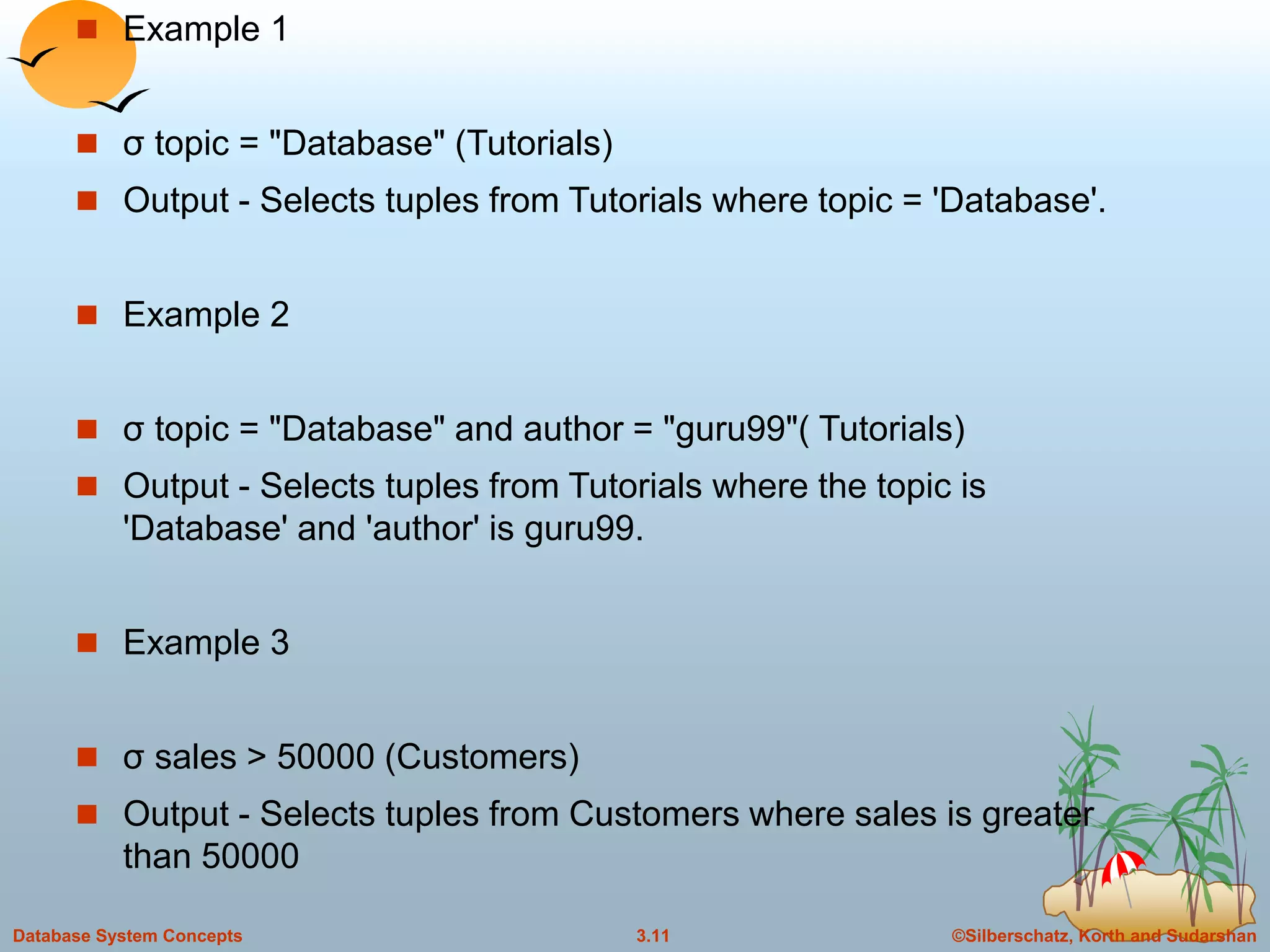 ©Silberschatz, Korth and Sudarshan3.11Database System Concepts
 Example 1
 σ topic = "Database" (Tutorials)
 Output - Selects tuples from Tutorials where topic = 'Database'.
 Example 2
 σ topic = "Database" and author = "guru99"( Tutorials)
 Output - Selects tuples from Tutorials where the topic is
'Database' and 'author' is guru99.
 Example 3
 σ sales > 50000 (Customers)
 Output - Selects tuples from Customers where sales is greater
than 50000
 