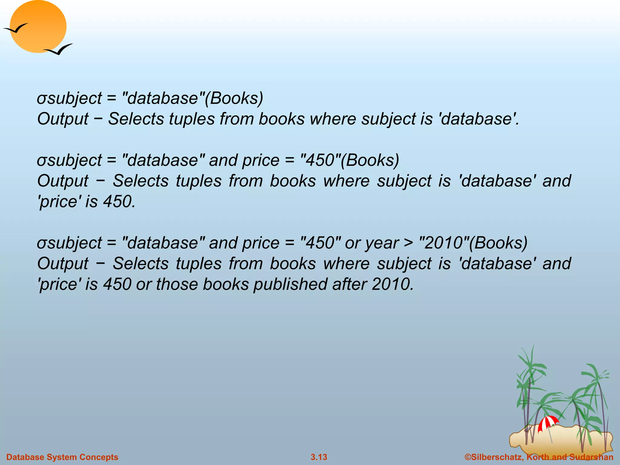 ©Silberschatz, Korth and Sudarshan3.13Database System Concepts
σsubject = "database"(Books)
Output − Selects tuples from books where subject is 'database'.
σsubject = "database" and price = "450"(Books)
Output − Selects tuples from books where subject is 'database' and
'price' is 450.
σsubject = "database" and price = "450" or year > "2010"(Books)
Output − Selects tuples from books where subject is 'database' and
'price' is 450 or those books published after 2010.
 