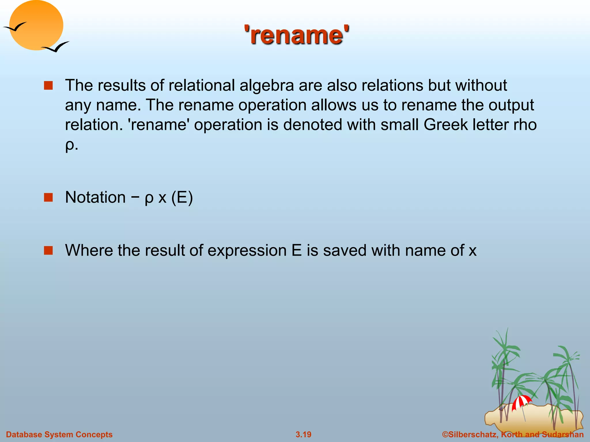 ©Silberschatz, Korth and Sudarshan3.19Database System Concepts
 The results of relational algebra are also relations but without
any name. The rename operation allows us to rename the output
relation. 'rename' operation is denoted with small Greek letter rho
ρ.
 Notation − ρ x (E)
 Where the result of expression E is saved with name of x
'rename'
 