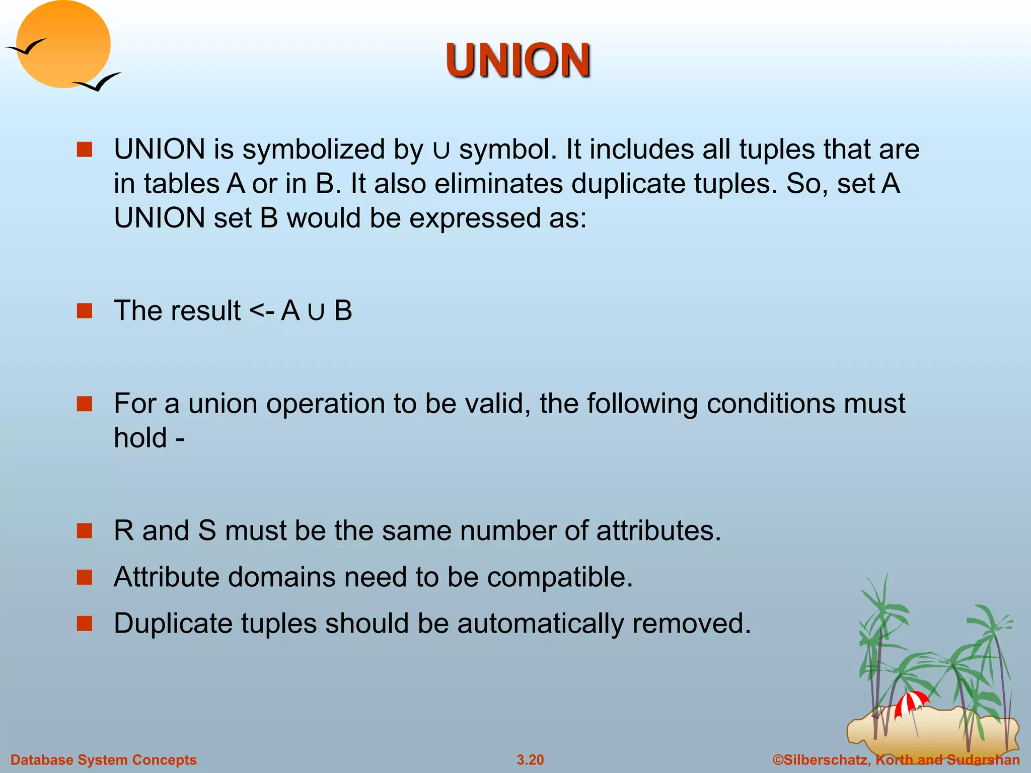 ©Silberschatz, Korth and Sudarshan3.20Database System Concepts
UNION
 UNION is symbolized by ∪ symbol. It includes all tuples that are
in tables A or in B. It also eliminates duplicate tuples. So, set A
UNION set B would be expressed as:
 The result <- A ∪ B
 For a union operation to be valid, the following conditions must
hold -
 R and S must be the same number of attributes.
 Attribute domains need to be compatible.
 Duplicate tuples should be automatically removed.
 