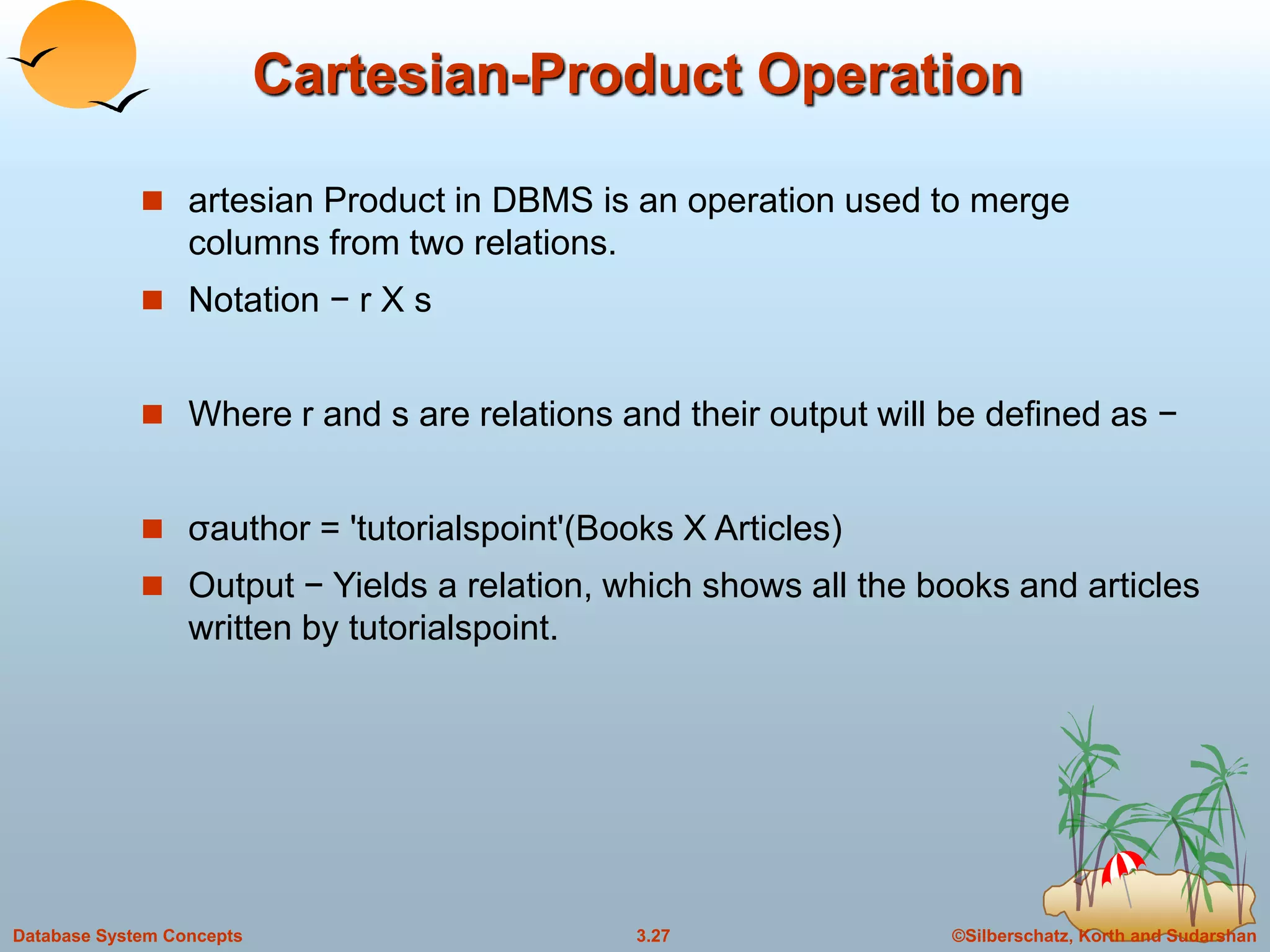 ©Silberschatz, Korth and Sudarshan3.27Database System Concepts
Cartesian-Product Operation
 artesian Product in DBMS is an operation used to merge
columns from two relations.
 Notation − r Χ s
 Where r and s are relations and their output will be defined as −
 σauthor = 'tutorialspoint'(Books Χ Articles)
 Output − Yields a relation, which shows all the books and articles
written by tutorialspoint.
 