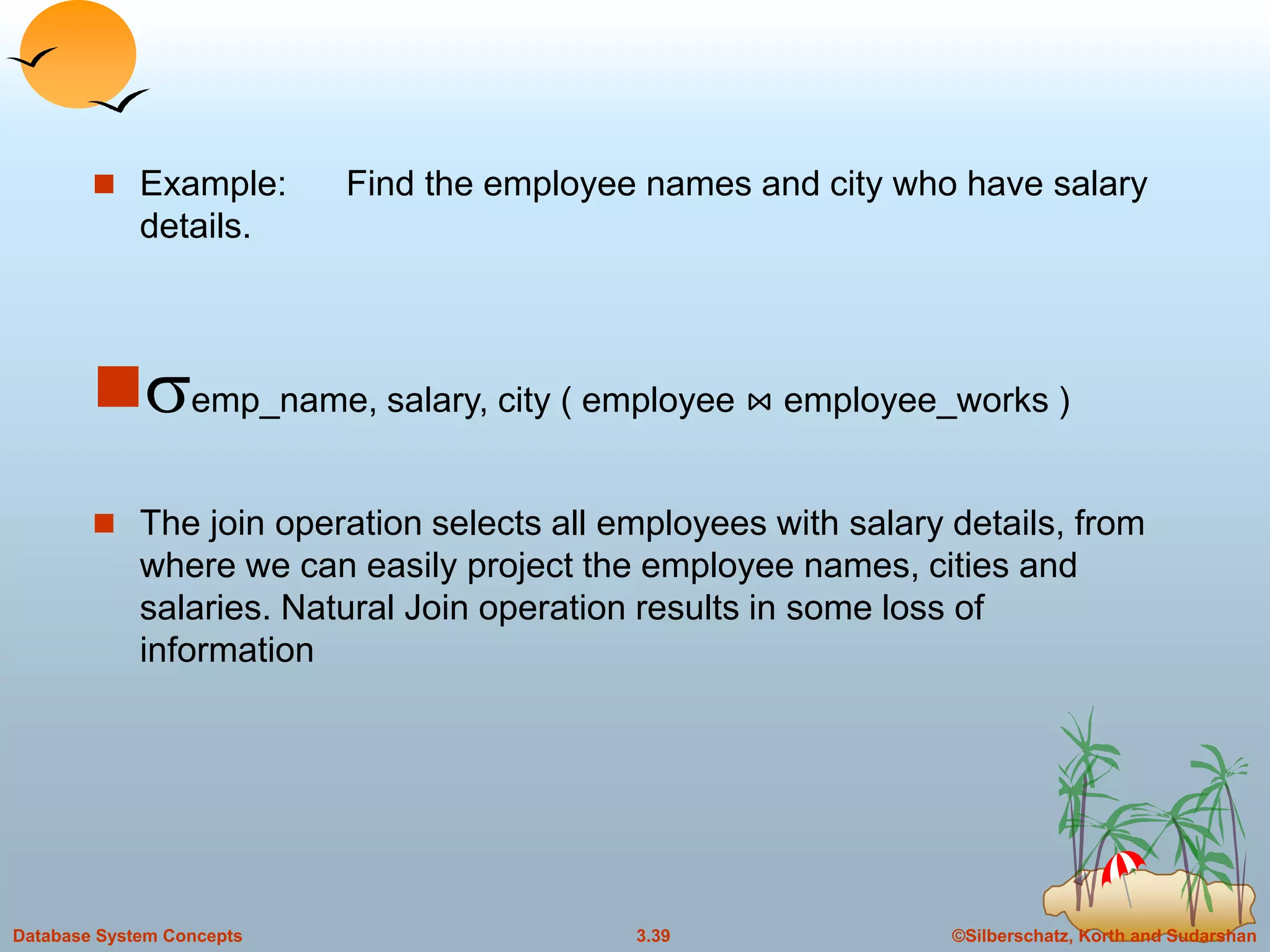 ©Silberschatz, Korth and Sudarshan3.39Database System Concepts
 Example: Find the employee names and city who have salary
details.
semp_name, salary, city ( employee ⋈ employee_works )
 The join operation selects all employees with salary details, from
where we can easily project the employee names, cities and
salaries. Natural Join operation results in some loss of
information
 