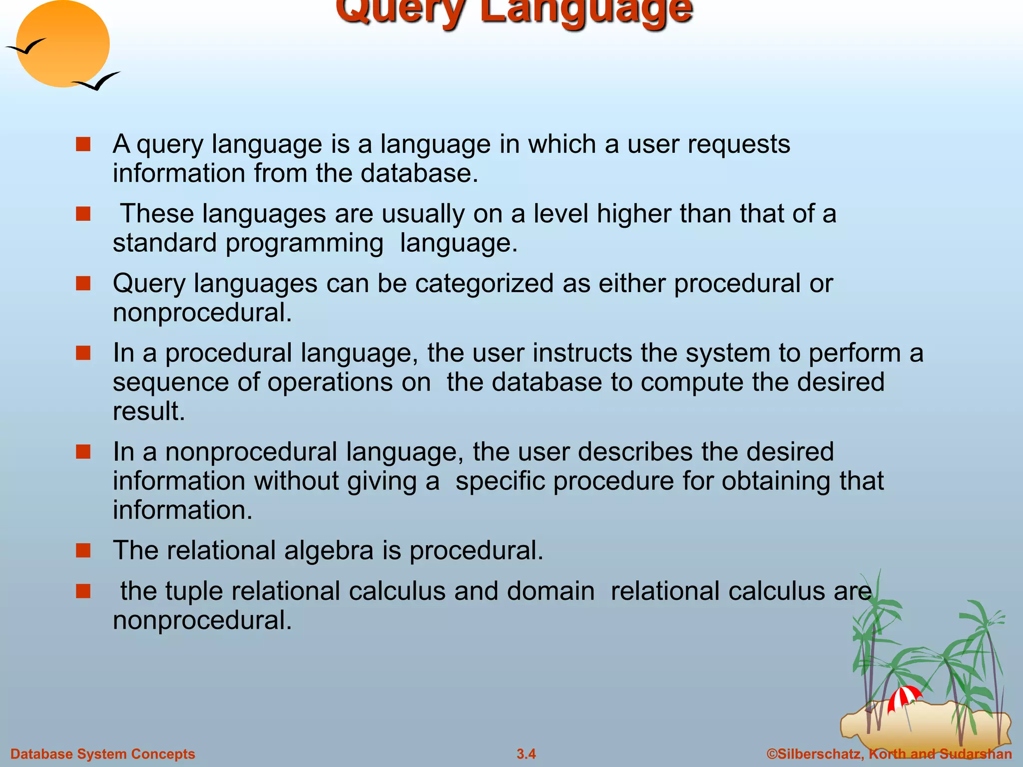 ©Silberschatz, Korth and Sudarshan3.4Database System Concepts
Query Language
 A query language is a language in which a user requests
information from the database.
 These languages are usually on a level higher than that of a
standard programming language.
 Query languages can be categorized as either procedural or
nonprocedural.
 In a procedural language, the user instructs the system to perform a
sequence of operations on the database to compute the desired
result.
 In a nonprocedural language, the user describes the desired
information without giving a specific procedure for obtaining that
information.
 The relational algebra is procedural.
 the tuple relational calculus and domain relational calculus are
nonprocedural.
 