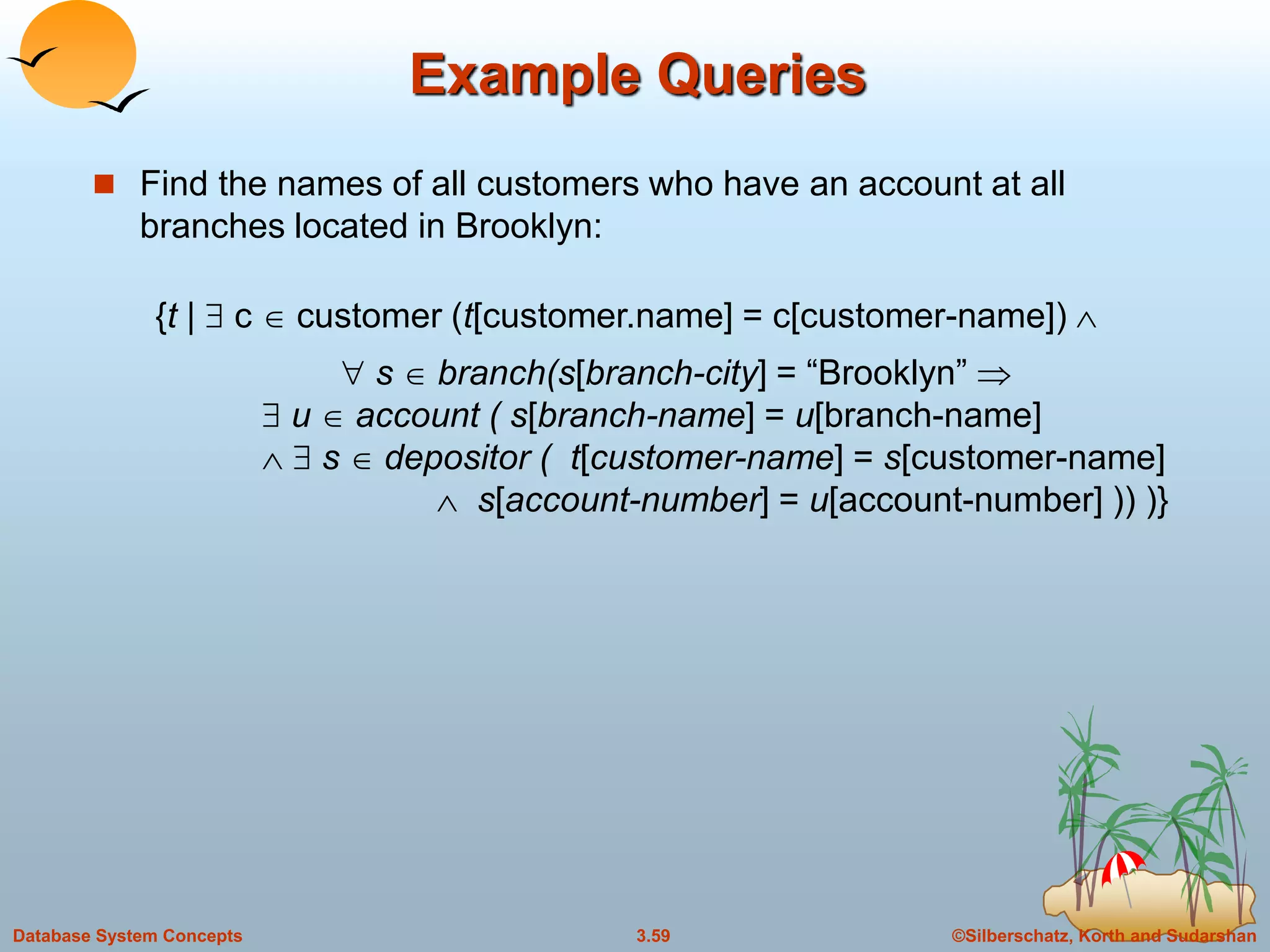 ©Silberschatz, Korth and Sudarshan3.59Database System Concepts
Example Queries
 Find the names of all customers who have an account at all
branches located in Brooklyn:
{t |  c  customer (t[customer.name] = c[customer-name]) 
 s  branch(s[branch-city] = “Brooklyn” 
 u  account ( s[branch-name] = u[branch-name]
  s  depositor ( t[customer-name] = s[customer-name]
 s[account-number] = u[account-number] )) )}
 
