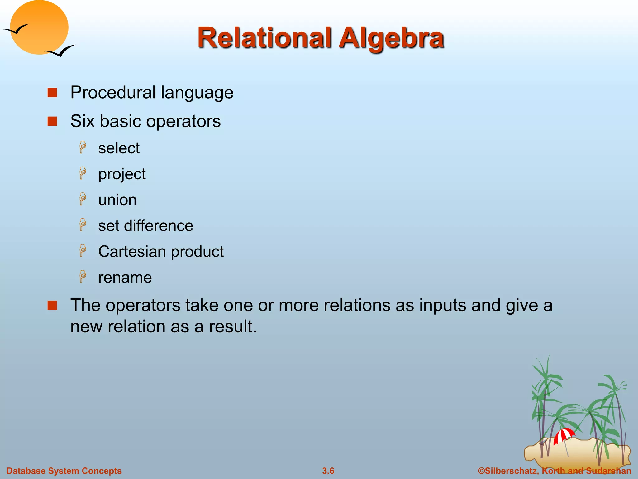 ©Silberschatz, Korth and Sudarshan3.6Database System Concepts
Relational Algebra
 Procedural language
 Six basic operators
 select
 project
 union
 set difference
 Cartesian product
 rename
 The operators take one or more relations as inputs and give a
new relation as a result.
 