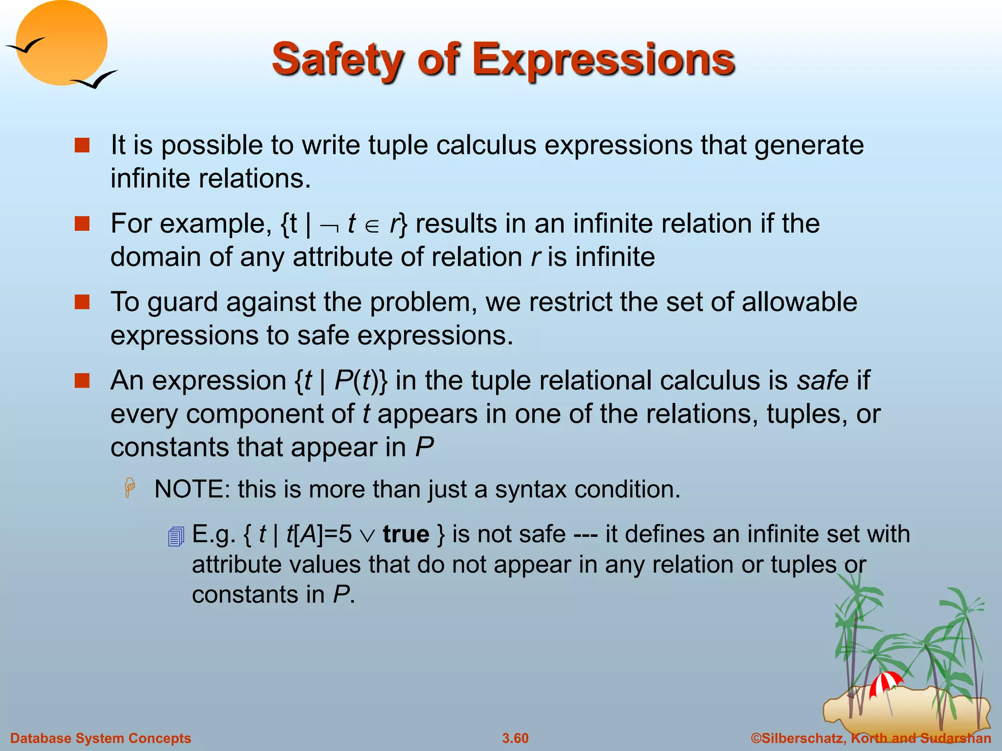 ©Silberschatz, Korth and Sudarshan3.60Database System Concepts
Safety of Expressions
 It is possible to write tuple calculus expressions that generate
infinite relations.
 For example, {t |  t r} results in an infinite relation if the
domain of any attribute of relation r is infinite
 To guard against the problem, we restrict the set of allowable
expressions to safe expressions.
 An expression {t | P(t)} in the tuple relational calculus is safe if
every component of t appears in one of the relations, tuples, or
constants that appear in P
 NOTE: this is more than just a syntax condition.
 E.g. { t | t[A]=5  true } is not safe --- it defines an infinite set with
attribute values that do not appear in any relation or tuples or
constants in P.
 