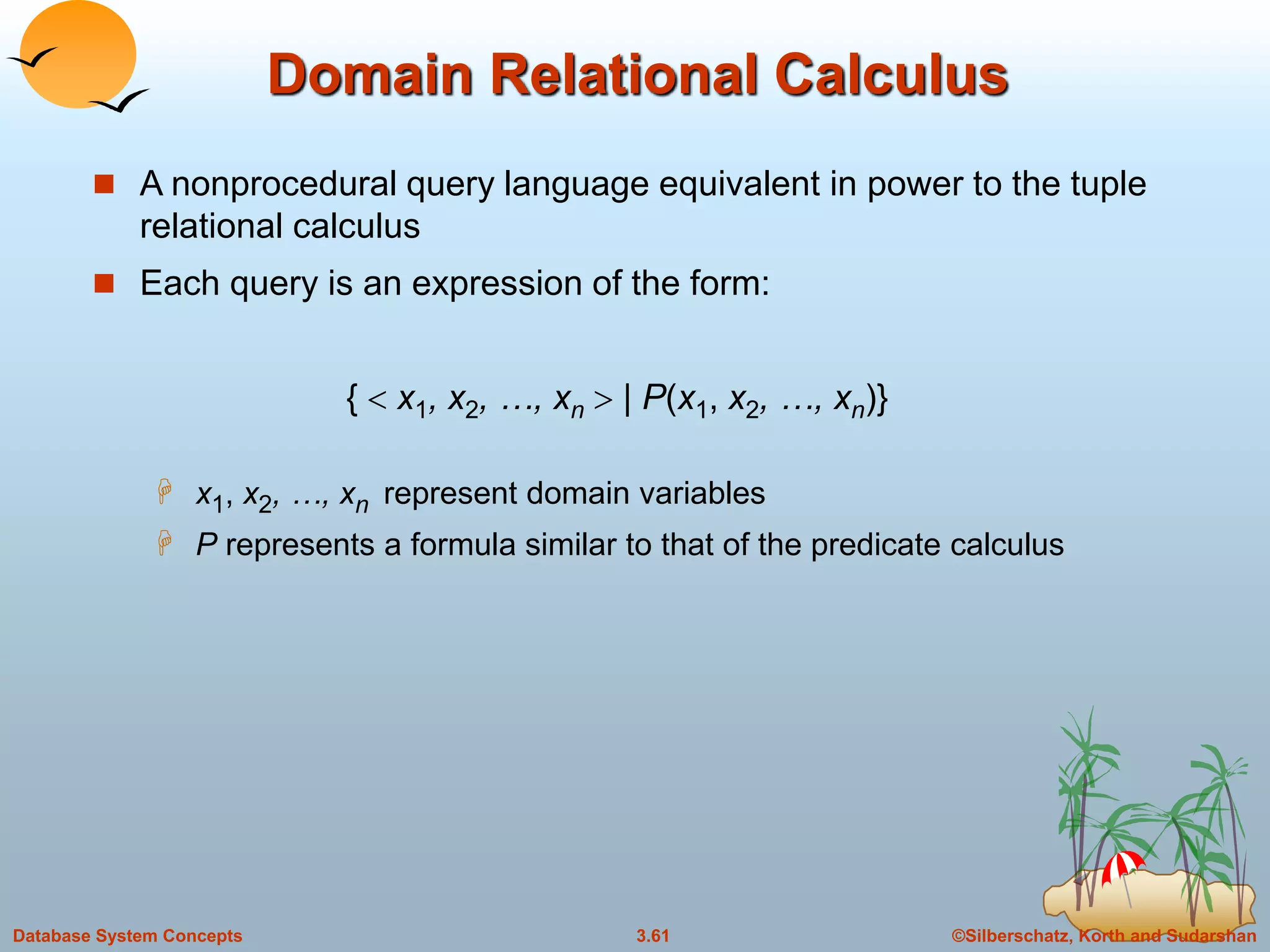 ©Silberschatz, Korth and Sudarshan3.61Database System Concepts
Domain Relational Calculus
 A nonprocedural query language equivalent in power to the tuple
relational calculus
 Each query is an expression of the form:
{  x1, x2, …, xn  | P(x1, x2, …, xn)}
 x1, x2, …, xn represent domain variables
 P represents a formula similar to that of the predicate calculus
 