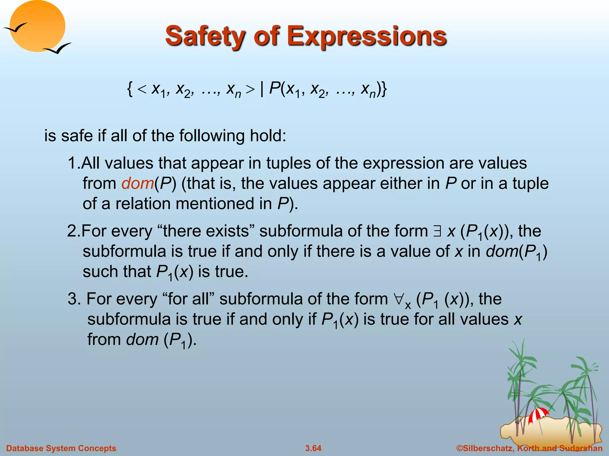 ©Silberschatz, Korth and Sudarshan3.64Database System Concepts
Safety of Expressions
{  x1, x2, …, xn  | P(x1, x2, …, xn)}
is safe if all of the following hold:
1.All values that appear in tuples of the expression are values
from dom(P) (that is, the values appear either in P or in a tuple
of a relation mentioned in P).
2.For every “there exists” subformula of the form  x (P1(x)), the
subformula is true if and only if there is a value of x in dom(P1)
such that P1(x) is true.
3. For every “for all” subformula of the form x (P1 (x)), the
subformula is true if and only if P1(x) is true for all values x
from dom (P1).
 
