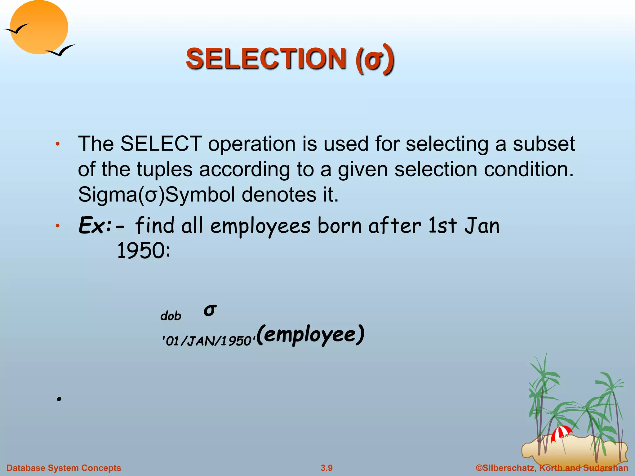 ©Silberschatz, Korth and Sudarshan3.9Database System Concepts
SELECTION (σ)
• The SELECT operation is used for selecting a subset
of the tuples according to a given selection condition.
Sigma(σ)Symbol denotes it.
• Ex:- find all employees born after 1st Jan
1950:
•
dob σ
'01/JAN/1950'(employee)
 