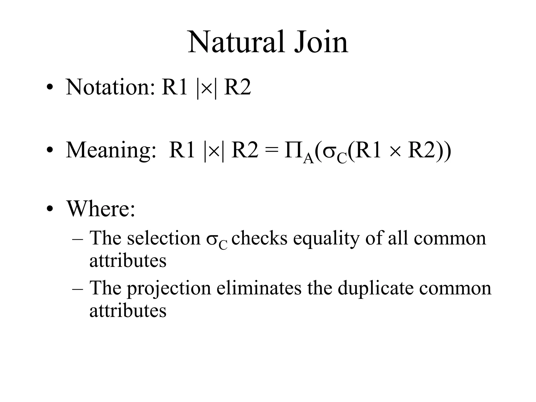 Natural Join
• Notation: R1 || R2
• Meaning: R1 || R2 = PA(sC(R1  R2))
• Where:
– The selection sC checks equality of all common
attributes
– The projection eliminates the duplicate common
attributes
 