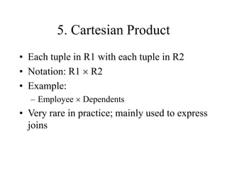 5. Cartesian Product
• Each tuple in R1 with each tuple in R2
• Notation: R1  R2
• Example:
– Employee  Dependents
• Very rare in practice; mainly used to express
joins
 