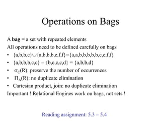 Operations on Bags
A bag = a set with repeated elements
All operations need to be defined carefully on bags
• {a,b,b,c}{a,b,b,b,e,f,f}={a,a,b,b,b,b,b,c,e,f,f}
• {a,b,b,b,c,c} – {b,c,c,c,d} = {a,b,b,d}
• sC(R): preserve the number of occurrences
• PA(R): no duplicate elimination
• Cartesian product, join: no duplicate elimination
Important ! Relational Engines work on bags, not sets !
Reading assignment: 5.3 – 5.4
 