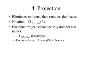 4. Projection
• Eliminates columns, then removes duplicates
• Notation: P A1,…,An (R)
• Example: project social-security number and
names:
– P SSN, Name (Employee)
– Output schema: Answer(SSN, Name)
 