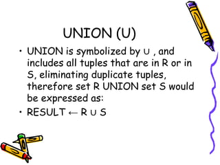 UNION (U)
• UNION is symbolized by ∪ , and
includes all tuples that are in R or in
S, eliminating duplicate tuples,
therefore set R UNION set S would
be expressed as:
• RESULT ← R ∪ S
 