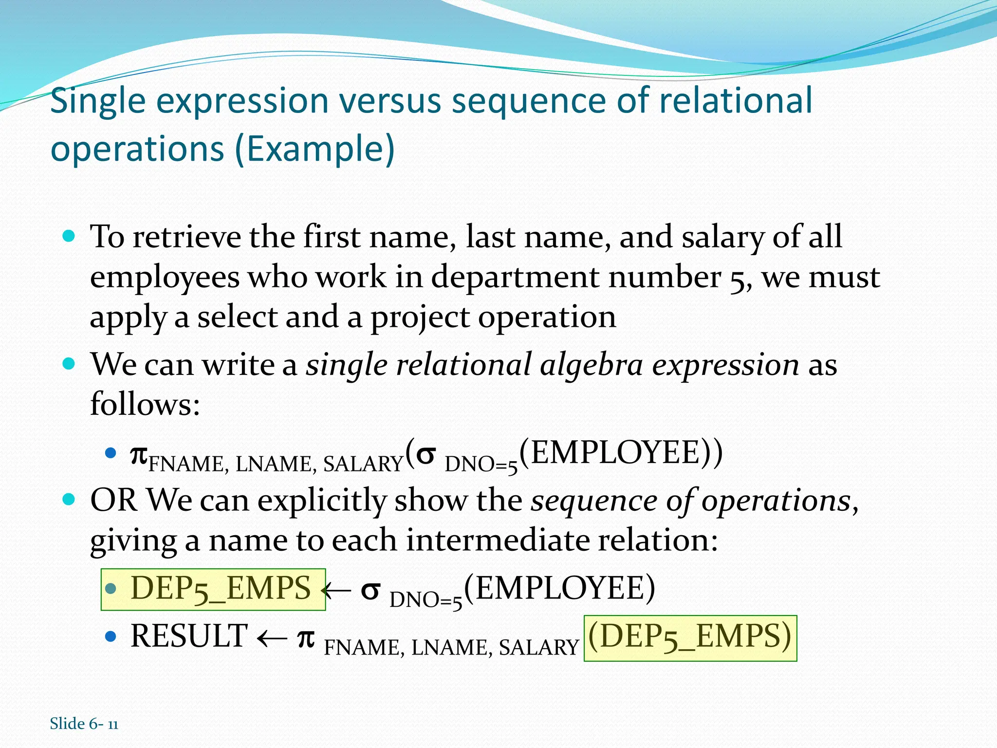 Slide 6- 11
Single expression versus sequence of relational
operations (Example)
 To retrieve the first name, last name, and salary of all
employees who work in department number 5, we must
apply a select and a project operation
 We can write a single relational algebra expression as
follows:
 FNAME, LNAME, SALARY( DNO=5(EMPLOYEE))
 OR We can explicitly show the sequence of operations,
giving a name to each intermediate relation:
 DEP5_EMPS   DNO=5(EMPLOYEE)
 RESULT   FNAME, LNAME, SALARY (DEP5_EMPS)
 