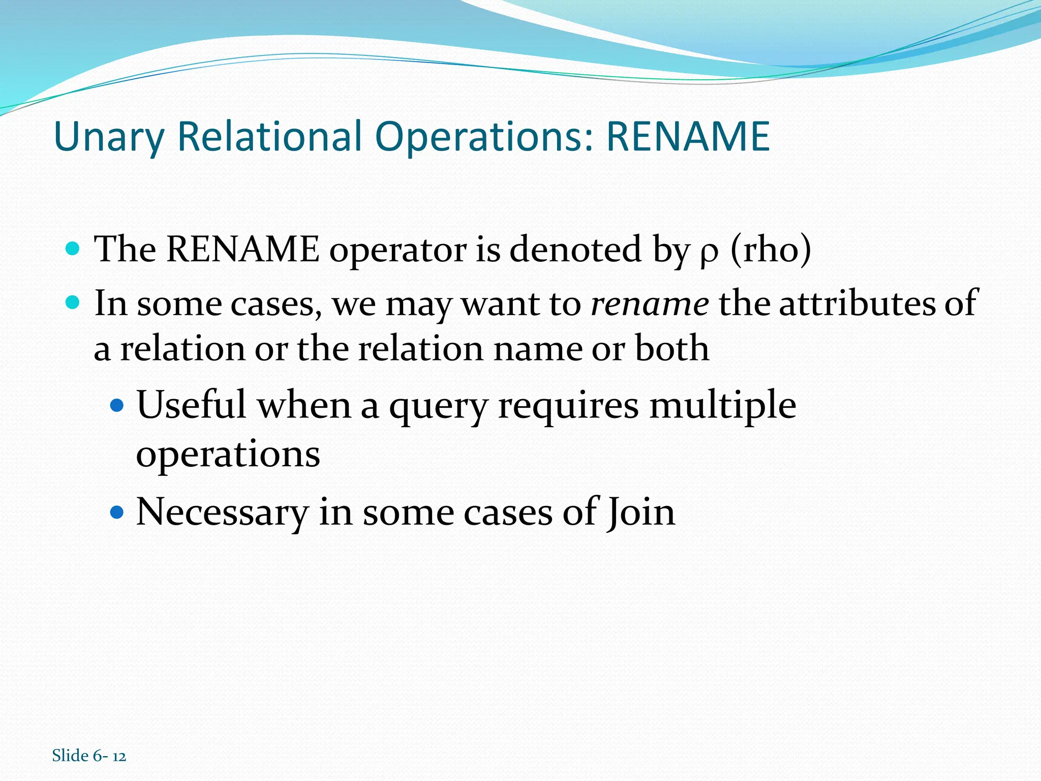 Slide 6- 12
Unary Relational Operations: RENAME
 The RENAME operator is denoted by  (rho)
 In some cases, we may want to rename the attributes of
a relation or the relation name or both
 Useful when a query requires multiple
operations
 Necessary in some cases of Join
 