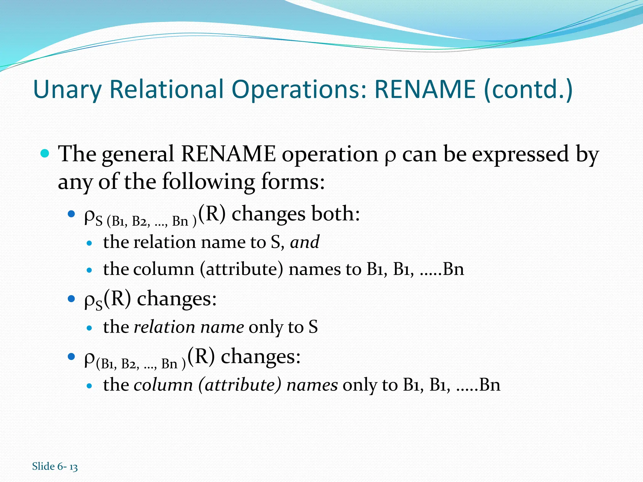 Slide 6- 13
Unary Relational Operations: RENAME (contd.)
 The general RENAME operation  can be expressed by
any of the following forms:
 S (B1, B2, …, Bn )(R) changes both:
 the relation name to S, and
 the column (attribute) names to B1, B1, …..Bn
 S(R) changes:
 the relation name only to S
 (B1, B2, …, Bn )(R) changes:
 the column (attribute) names only to B1, B1, …..Bn
 