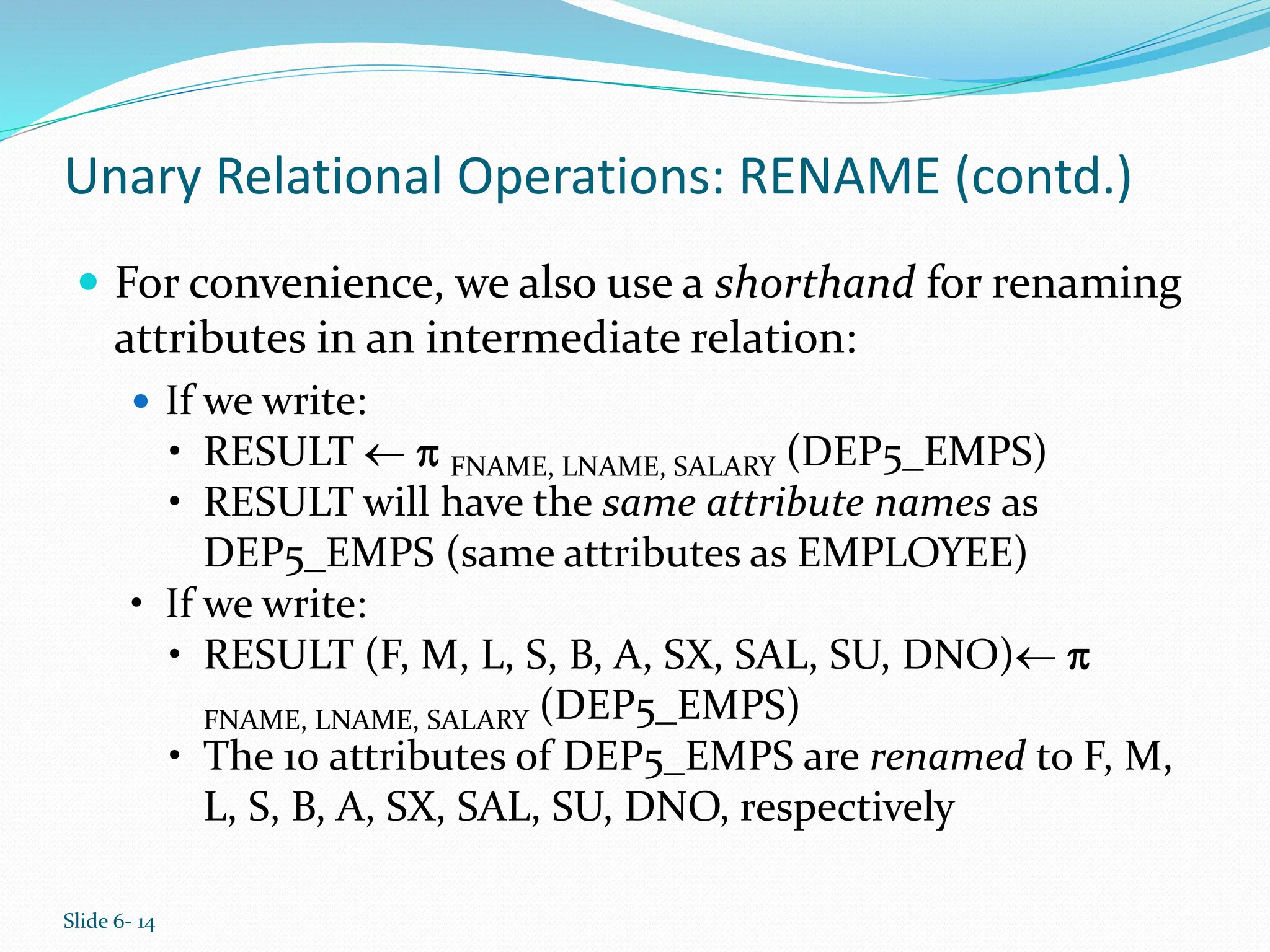 Slide 6- 14
Unary Relational Operations: RENAME (contd.)
 For convenience, we also use a shorthand for renaming
attributes in an intermediate relation:
 If we write:
• RESULT   FNAME, LNAME, SALARY (DEP5_EMPS)
• RESULT will have the same attribute names as
DEP5_EMPS (same attributes as EMPLOYEE)
• If we write:
• RESULT (F, M, L, S, B, A, SX, SAL, SU, DNO) 
FNAME, LNAME, SALARY (DEP5_EMPS)
• The 10 attributes of DEP5_EMPS are renamed to F, M,
L, S, B, A, SX, SAL, SU, DNO, respectively
 