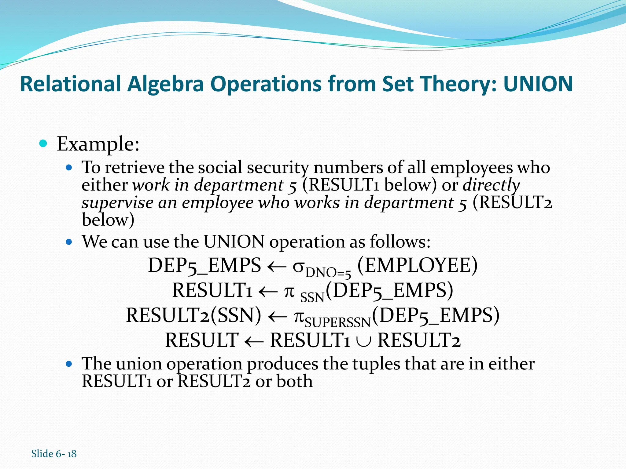 Slide 6- 18
Relational Algebra Operations from Set Theory: UNION
 Example:
 To retrieve the social security numbers of all employees who
either work in department 5 (RESULT1 below) or directly
supervise an employee who works in department 5 (RESULT2
below)
 We can use the UNION operation as follows:
DEP5_EMPS  DNO=5 (EMPLOYEE)
RESULT1   SSN(DEP5_EMPS)
RESULT2(SSN)  SUPERSSN(DEP5_EMPS)
RESULT  RESULT1  RESULT2
 The union operation produces the tuples that are in either
RESULT1 or RESULT2 or both
 