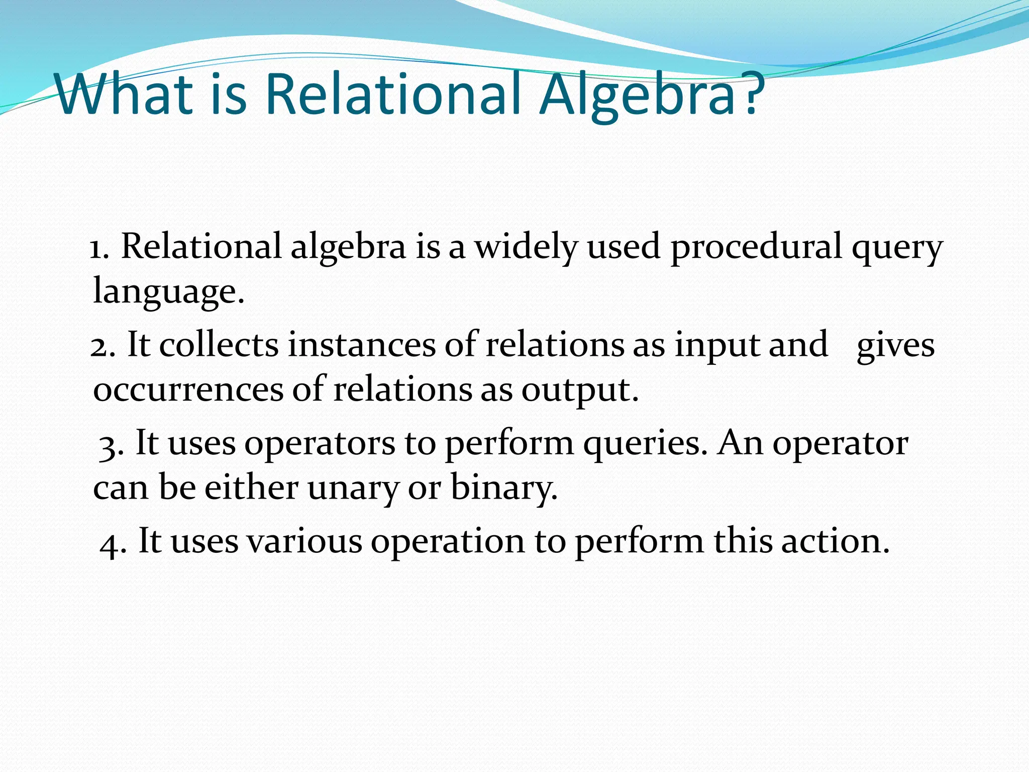What is Relational Algebra?
1. Relational algebra is a widely used procedural query
language.
2. It collects instances of relations as input and gives
occurrences of relations as output.
3. It uses operators to perform queries. An operator
can be either unary or binary.
4. It uses various operation to perform this action.
 