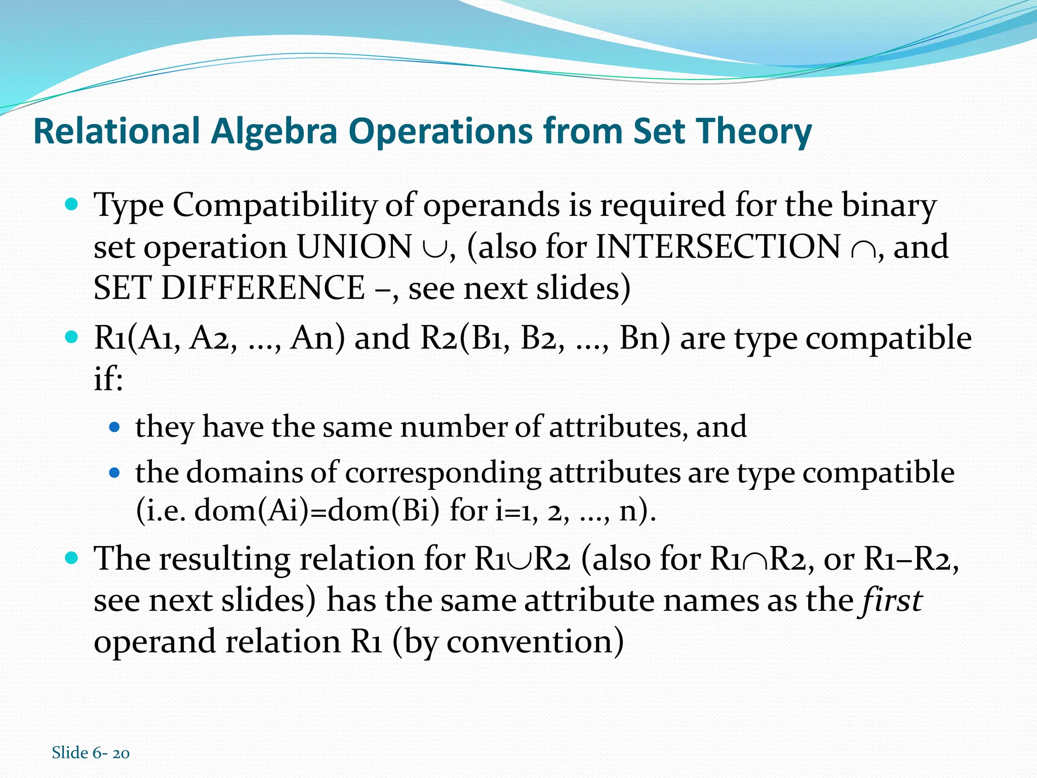 Slide 6- 20
Relational Algebra Operations from Set Theory
 Type Compatibility of operands is required for the binary
set operation UNION , (also for INTERSECTION , and
SET DIFFERENCE –, see next slides)
 R1(A1, A2, ..., An) and R2(B1, B2, ..., Bn) are type compatible
if:
 they have the same number of attributes, and
 the domains of corresponding attributes are type compatible
(i.e. dom(Ai)=dom(Bi) for i=1, 2, ..., n).
 The resulting relation for R1R2 (also for R1R2, or R1–R2,
see next slides) has the same attribute names as the first
operand relation R1 (by convention)
 