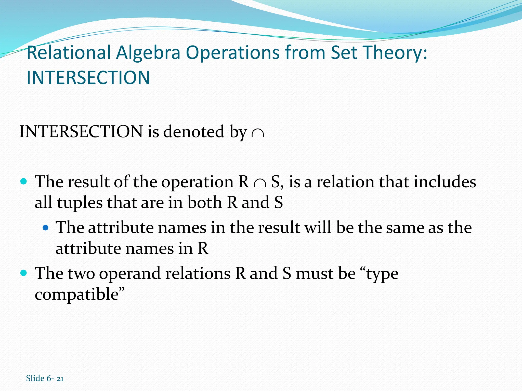 Slide 6- 21
Relational Algebra Operations from Set Theory:
INTERSECTION
INTERSECTION is denoted by 
 The result of the operation R  S, is a relation that includes
all tuples that are in both R and S
 The attribute names in the result will be the same as the
attribute names in R
 The two operand relations R and S must be “type
compatible”
 