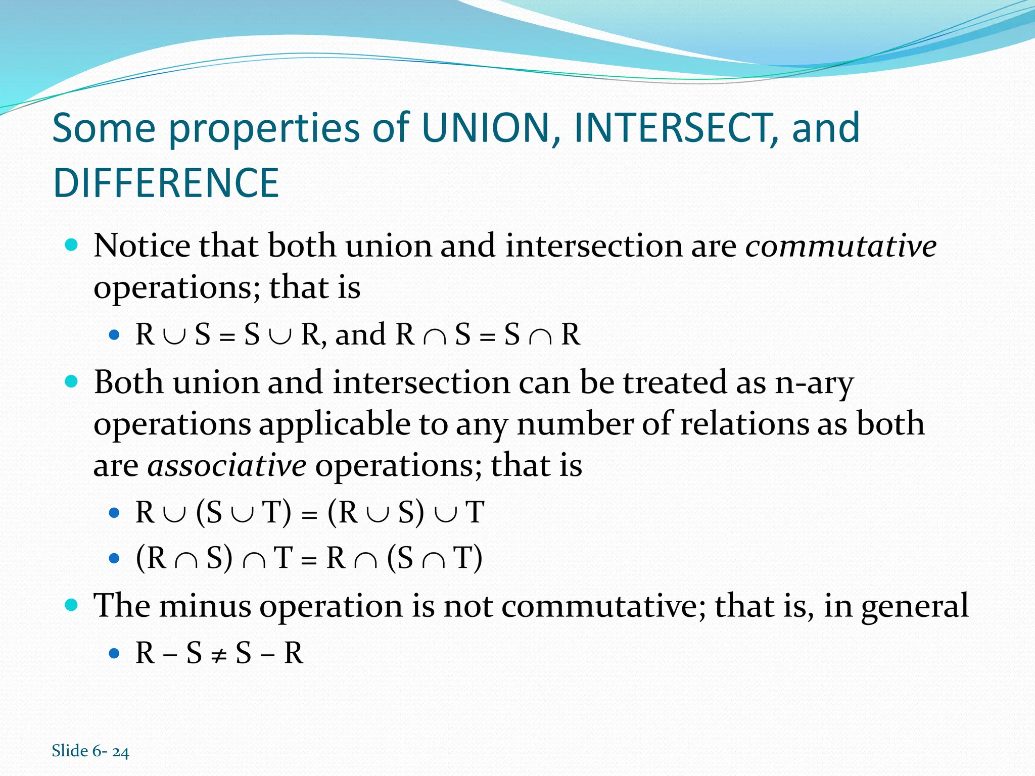 Slide 6- 24
Some properties of UNION, INTERSECT, and
DIFFERENCE
 Notice that both union and intersection are commutative
operations; that is
 R  S = S  R, and R  S = S  R
 Both union and intersection can be treated as n-ary
operations applicable to any number of relations as both
are associative operations; that is
 R  (S  T) = (R  S)  T
 (R  S)  T = R  (S  T)
 The minus operation is not commutative; that is, in general
 R – S ≠ S – R
 