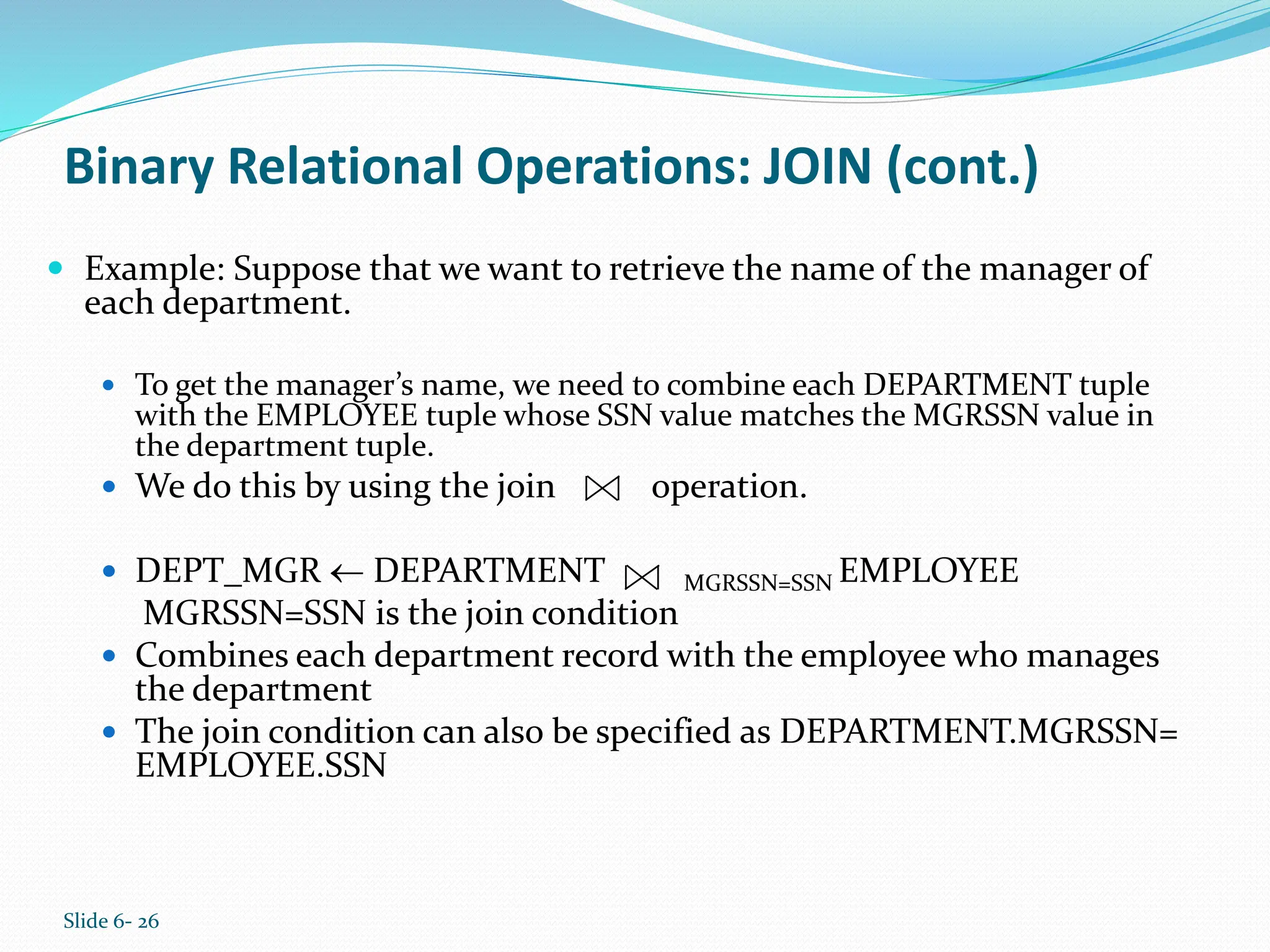 Slide 6- 26
Binary Relational Operations: JOIN (cont.)
 Example: Suppose that we want to retrieve the name of the manager of
each department.
 To get the manager’s name, we need to combine each DEPARTMENT tuple
with the EMPLOYEE tuple whose SSN value matches the MGRSSN value in
the department tuple.
 We do this by using the join operation.
 DEPT_MGR  DEPARTMENT MGRSSN=SSN EMPLOYEE
MGRSSN=SSN is the join condition
 Combines each department record with the employee who manages
the department
 The join condition can also be specified as DEPARTMENT.MGRSSN=
EMPLOYEE.SSN
 