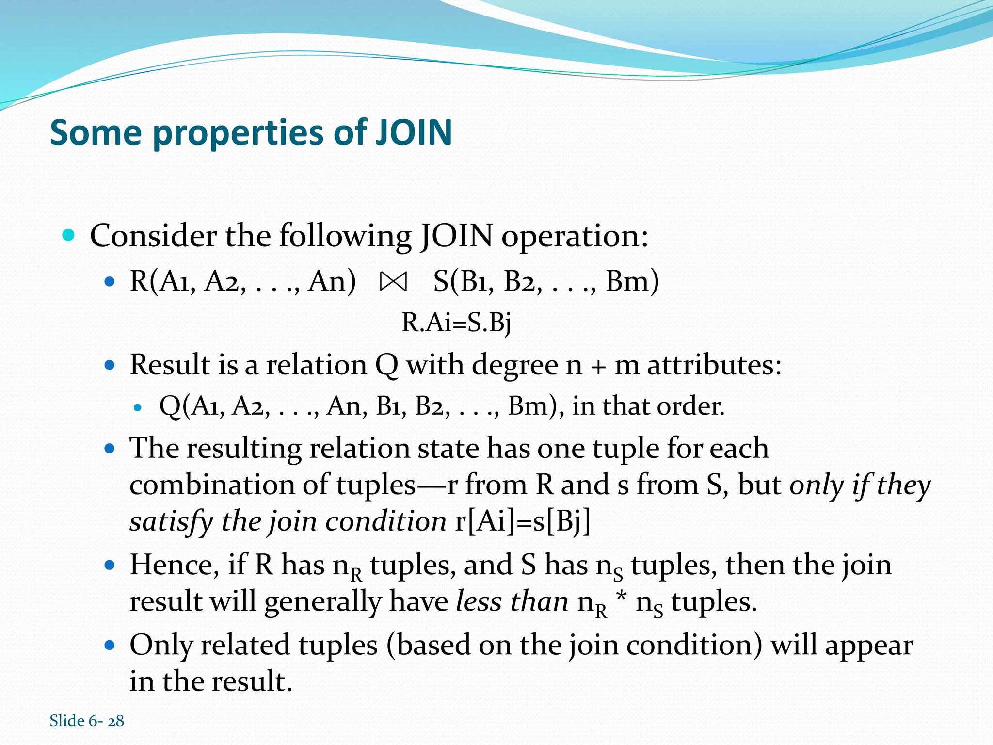 Slide 6- 28
Some properties of JOIN
 Consider the following JOIN operation:
 R(A1, A2, . . ., An) S(B1, B2, . . ., Bm)
R.Ai=S.Bj
 Result is a relation Q with degree n + m attributes:
 Q(A1, A2, . . ., An, B1, B2, . . ., Bm), in that order.
 The resulting relation state has one tuple for each
combination of tuples—r from R and s from S, but only if they
satisfy the join condition r[Ai]=s[Bj]
 Hence, if R has nR tuples, and S has nS tuples, then the join
result will generally have less than nR * nS tuples.
 Only related tuples (based on the join condition) will appear
in the result.
 