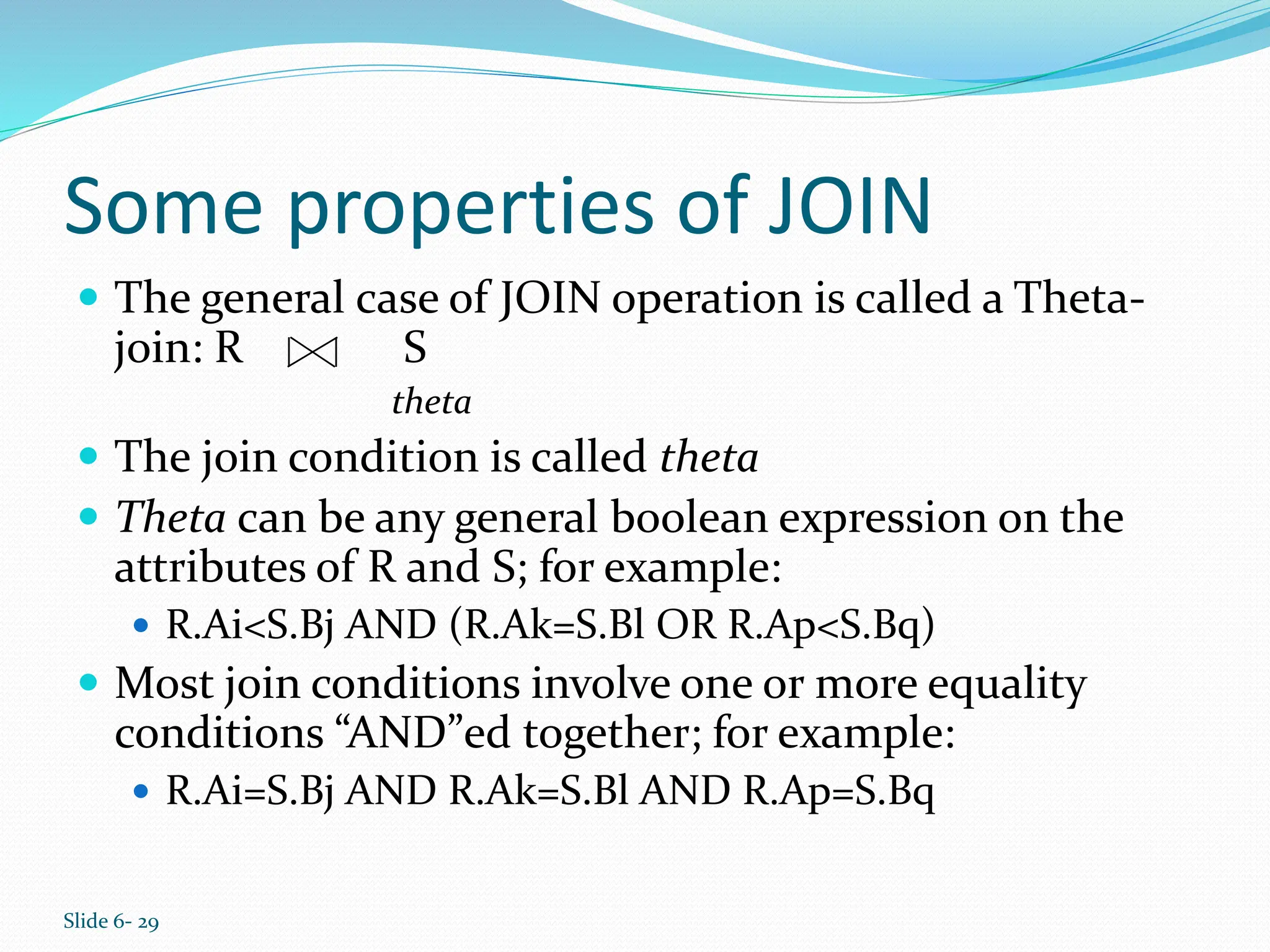 Slide 6- 29
Some properties of JOIN
 The general case of JOIN operation is called a Theta-
join: R S
theta
 The join condition is called theta
 Theta can be any general boolean expression on the
attributes of R and S; for example:
 R.Ai<S.Bj AND (R.Ak=S.Bl OR R.Ap<S.Bq)
 Most join conditions involve one or more equality
conditions “AND”ed together; for example:
 R.Ai=S.Bj AND R.Ak=S.Bl AND R.Ap=S.Bq
 