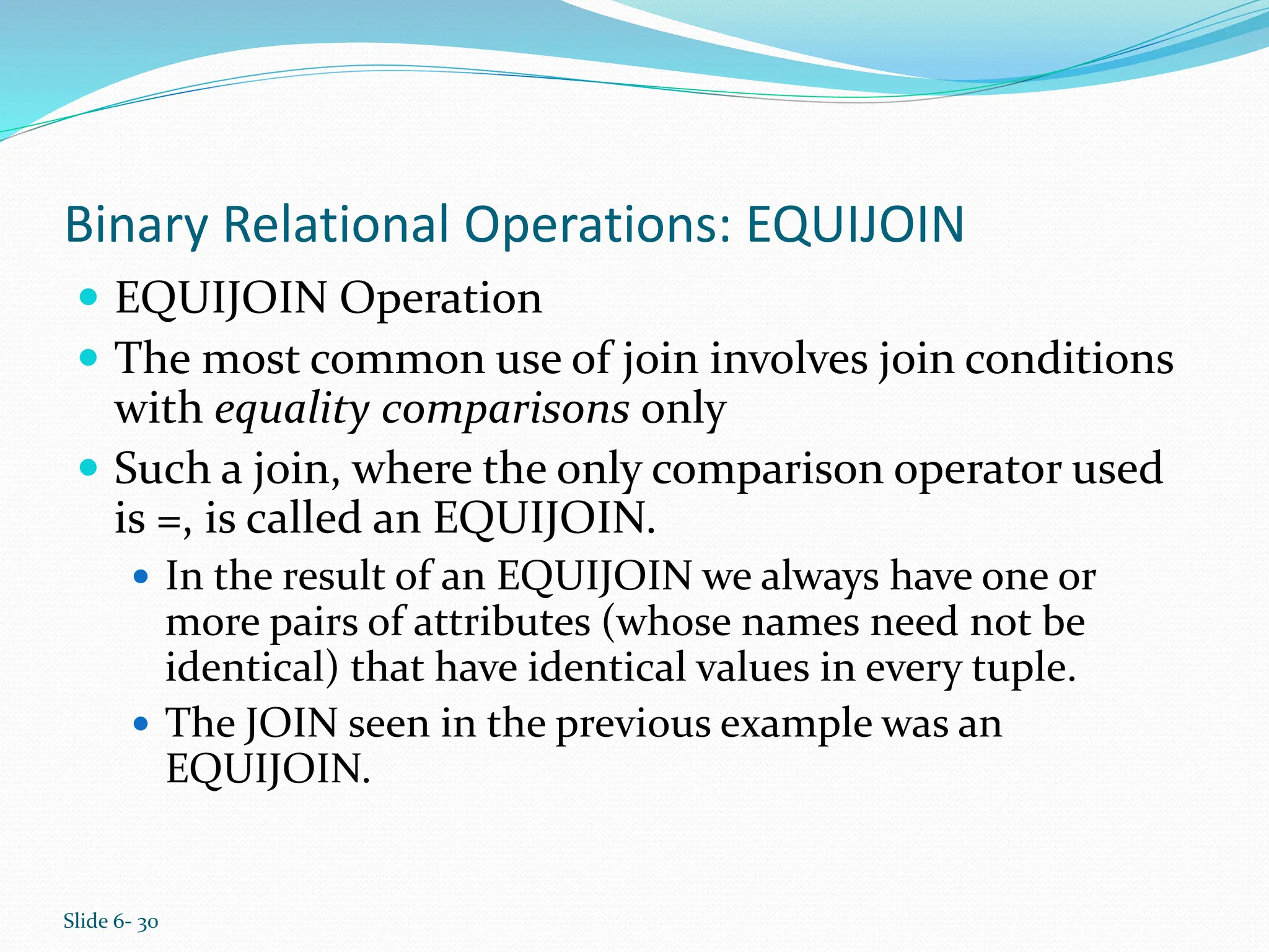 Slide 6- 30
Binary Relational Operations: EQUIJOIN
 EQUIJOIN Operation
 The most common use of join involves join conditions
with equality comparisons only
 Such a join, where the only comparison operator used
is =, is called an EQUIJOIN.
 In the result of an EQUIJOIN we always have one or
more pairs of attributes (whose names need not be
identical) that have identical values in every tuple.
 The JOIN seen in the previous example was an
EQUIJOIN.
 